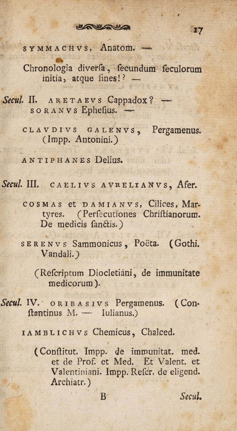 t f 17 symmachvs, Anatom. —- 4fc Chronologia diverfa, fecundum feculorum initia? atque fines!? — Secui. II. aretaevs Cappadox? — soranvs Ephefius. — clavdivs ga lenvs ? Pergamenus. (Impp. Antonini.) r ' ' . .• * . . ^ ;; ‘ r i <r.% ANTIPHANES DeliuS« Secui III. caelivs avrelianvs? Afer. cosmas et damianvs, Cilices, Mar¬ tyres. (Perfecutiones Chriftianorum. De medicis fan£tis.) s e r e n v s Sammonicus , Poeta* ( Gothi. Vandali.} (Refcriptum Diocletiani 5 de immunitate medicorum). Secui IV. oribasivs Pergamenus. (Con« ftantinus M. — lulianus.) iamblichvs Chemicus, Chalced. 1 (Conftitut. Impp. de immunitat. med. et de Prof. et Med. Et Valent, et Valentiniani. Impp. Refer, de eligend. Archiatr.) B Secui•