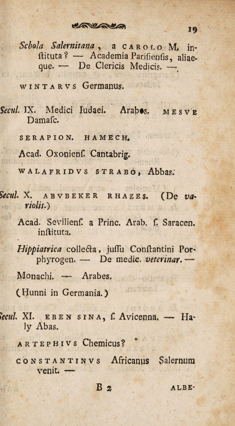 Schola Salernitana , a carolo. M» in« ftituta? — Academia Parjfienfis, aliae- que. — De Clericis Medicis. —t wintarvs Germanus, Secui. IX. Medici ludaei, Arabfs. mesve Damafc. SERAPION. HAMECH, Acad. OxoqienC Cantabrig, walafridvs strabo, Abbas; Secui. X. ABVBEKER RHAgES. (D§ violis.) Acad. Sevilienf. a Prine. Arab. f. Saracen. inftituta. * Hippiatrica colle&a, juffu Conftantini Por- phyrogen. — De medie, veterinar. — Monachi. — Arabes, (Hunni in Germania.) kcul XI. eben sina, f. Avicenna, — Ha- ly Abas. artephivs Chemicus? constantinvs Africanus Salernum venit. — B z ALBE-