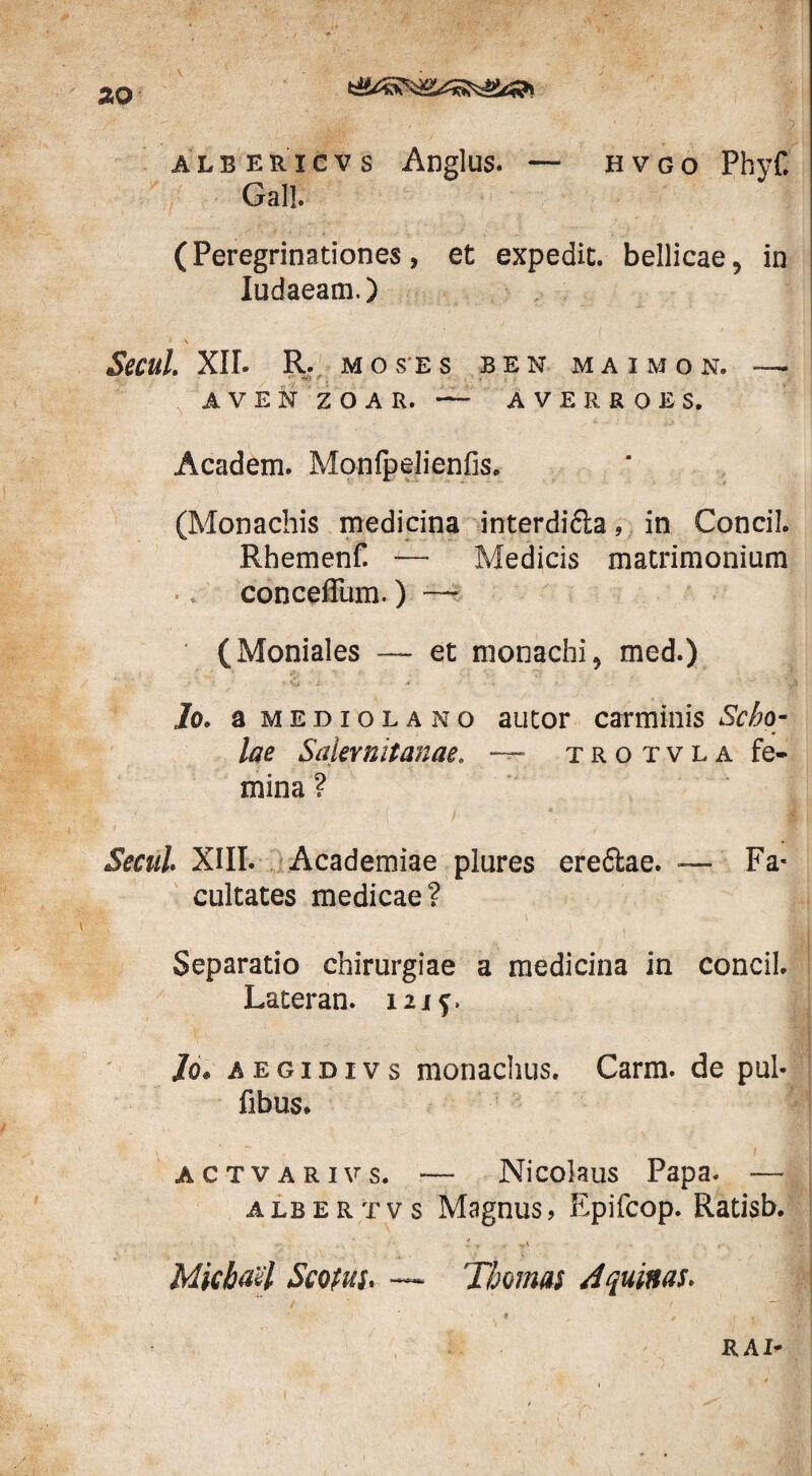 albericvs Anglus. — hvgo Phyf. Gall. (Peregrinationes, et expedit, bellicae5 in Iudaeam.) Secui. XII. R. MOSES BEN MAIMON. — AVENZOAR. — AVERRO ES. Academ. Monfpelienfis, (Monachis medicina interdi&a, in Concil. Rhemenf. -— Medicis matrimonium conceffiim.) — (Moniales — et monachi 5 med.) Jo. a mediolano autor carminis Scho¬ lae Salernitanae. ~~ trotvla fe¬ mina ? Secui XIII. Academiae plures eredlae. — Fa¬ cultates medicae? Separatio chirurgiae a medicina in concil. Lateran. 121$. lo. a e g i d i v s monachus. Carm. de pul- fibus. - i j actvarivs. — Nicolaus Papa. — albertvs Magnus, Epifcop. Ratisb. ... .. - ... Micba'4 Scofus. — Tbomas Aquinas. •f , - R AI