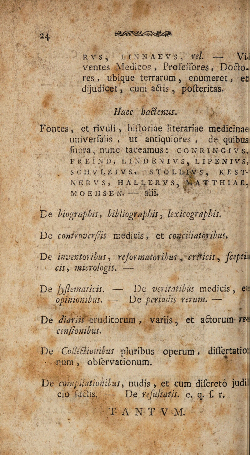 R V S , LfKNAEVS, Vel —- VI; ventes Medicos , ProfefFores, Docto- res, ubique terrarum, enumeret, ec dijudicet, c,um adtis 9 pofteritas. Haec b alienus. et rivuli, hiftoriae literariae medicinae; univerfalis , ut antiquiores , de quibus fupra, nunc taceamus : cokringivs, F R E I N D , UNDENIVS, LIPENIVS, S C H V L z J v S, STOL LIVS , KEST- NERVS, H A L L E R V S , MA TTHIAE. M O E H S E ftf. — alii. De biograpbis, bihhogvaphis 5 lexicograpbis. De conivover/Iis medicis, et conciliatoribus. D.e inventoribus > reformatoribus > criticis, fceptiu cis, murologis. — De fyftematicis. — De veritatibus medicis, et: opimombus. -—- De periodis rerum. — M ' *• De diariis eruditorum , variis, et actorum rec, c en/Ionibus. De Colle EHonibus pluribus operum > differtatio: • num , obfervationum. De compilationibus» nudis , et cum difereto judi cio D&s. — De refultatis. e. q. f. r. ■ T A N T V -M. ' 24 Fontes 5