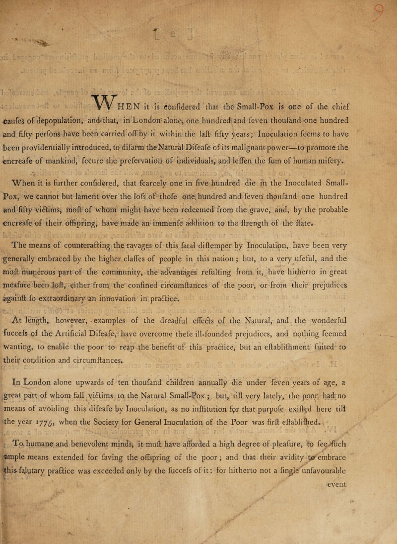 t > * ' ? „ ^ r r . v ’ * * ^ ‘' . * r r . , . , r ; r , Y ' • «• w HEN it is confidered that the Small-Pox is one of the chief caufes of depopulation, and that, in London'alone, one hundred and feven thoufand one hundred * f • - 4 and fifty perfons have been carried off by it within the laft fifty years; Inoculation feems to have been providentially introduced, to difarm the Natural Difeafe of its malignant power—to promote the encreafe of mankind, fecure the prefervation of individuals, and leffen the fum of human mifery. When it is further confidered, that fcarcely one in five hundred die in the Inoculated Small- * f f .< . Pox, we cannot but lament over the lofs of thofe one hundred and feven thoufand one hundred *■* » % *y ‘ and fifty viflims, molt of whom might have been redeemed from the grave, and, by the probable encreafe of their offspring, have made an immenfe addition to the ftrength of the ffate* The means of countera&ing the ravages of this fatal diftemper by Inoculation, have been very generally embraced by the higher claffes of people in this nation ; but, to a very ufeful, and the moft numerous part of the community, the advantages refulting from it, have hitherto in great meafure been loft, either from the confined circumftances of the poor, or from their prejudices againft fo extraordinary an innovation in praflice. T ♦ • • ’ - - ■ •- • ‘ ' * v . • «. . ,, * * • ■ ’ * • A V. % -** At length, however, • examples of the dreadful effefis of the Natural, and the wanderful fuccefs of the Artificial Difeafe, have overcome thefe ill-founded prejudices, and nothing feemed wanting, to enable the poor to reap the benefit of this pra&ice, but an eftablilhment fuited to their condition and circumffances. In London alone upwards of ten thoufand children annually die under feven years of age, a great part of whom fall vi£lims to the Natural Small-Pox ; but, till very lately, the poor had no means of avoiding this difeafe by Inoculation, as no inftitution f<?r that purpofe exiffed here till the year 1775, when the Society for General Inoculation of the Poor was fir If eftablilhed.. To. humane and benevolent minds, it muff have afforded a high degree of pleafure, to fee fuch ample means extended for faving the offspring of the poor ; and that their avidity to embrace this falutary pra&ice was exceeded only by the fuccefs of it: for hitherto not a fingle unfavourable event