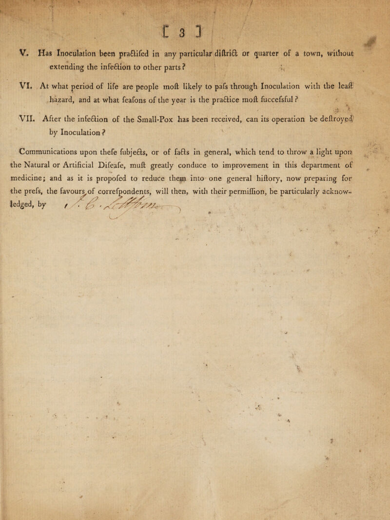 £ 3 3 V. Has Inoculation been pra&ifed in any particular diftri£l or quarter of a town, without extending the infe&ion to other parts? VI. At what period of life are people molt likely to pafs through Inoculation with the leaft hazard, and at what feafons of the year is the pra£lice moll fuccefsful ? ■. . \ VII. After the infe£lion of the Small-Pox has been received, can its operation be deltroyed by Inoculation ? Communications upon thefe fubje£ls, or of fa£ls in general, which tend to throw a light upon the Natural or Artificial Difeafe, mull greatly conduce to improvement in this department of , * . * medicine; and as it is propofed to reduce thepi into one general hiltory, now preparing for the prefs, the favours,of correfpondents, will then, with their permiffion, be particularly acknow¬ ledged, by f X J1 ft ■ r x *