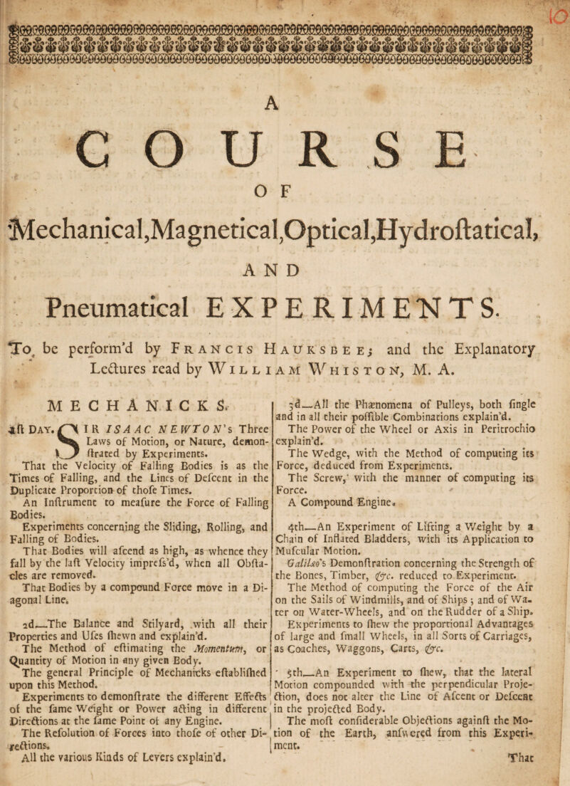 A COURSE OF 'Mechanical, Magnetical, Optical, HydroftatlcaJ, AND Pneumatical EXPERIMENTS. To be perform’d by Francis Haursbeej and the Explanatory ^ Ledtures read by W x l l i MECHANICKS, Day. £> I R ISAAC NEWTON’S Three Laws of Motion, or Nature, demon¬ ic/ ftrated by Experiments. That the Velocity of Falling Bodies is as the Times of Falling, and the Lines of Defcent in the Duplicate Proportion of thofe Times. An Inftrumenc to meafure the Force of Falling Bodies. Experiments concerning the Sliding, Rolling, and Falling of Bodies. That Bodies will afcend as high, as whence they fall by the laft Velocity imprefs’d, when all Obfta- cles are removed. That Bodies by a compound Force move in a Di¬ agonal Line0 id_The Balance and Stilyard, with all their Properties and Ufes (hewn and explain’d. The Method of eftimating the Momentum, or Quantity of Motion in any given Body. The general Principle of Mechanicks eftablilhed upon this Method. Experiments to demonflrate the different Effefts oi the fame Weight or Power afting in different Direftions at the fame Point ot any Engine. The Refolution of Forces into thofe of other Di¬ reftions. All the various Kinds of Levers explain’d. AM Whisto n, M. A. 3d—All the Phenomena of Pulleys, both fingle and in all their pofftble Combinations explain’d. The Power of the Wheel or Axis in Peritrochio explain’d. The Wedge, with the Method of computing Ies Force, deduced from Experiments. The Screw,' with the manner of computing its Force. * A Compound Engine* 4th—An Experiment of Lifting a Weight by a Chain of Inflated Bladders, with its Application to Mufcular Motion. XjalU&Js Demonftration concerning the Strength of the Bones, Timber, <(jc. reduced to Experiment. The Method of computing the Force of the Air on the Sails of Windmills, and of Ships ; and of Wa¬ ter on Water-Wheels, and on the Rudder of a Ship* Experiments to fhevv the proportional Advantages of large and fmall Wheels, in all Sorts of Carriages, as Coaches, Waggons, Carts, (£rc. * $th,_An Experiment to (hew, that the lateral Motion compounded with the perpendicular Proje- ftion, does not alter the Line of Afcent or Defcent in the projefted Body. The molt confiderable Objeftions againfl; the Mo¬ tion of the Earth, angered from this Experi¬ ment. That