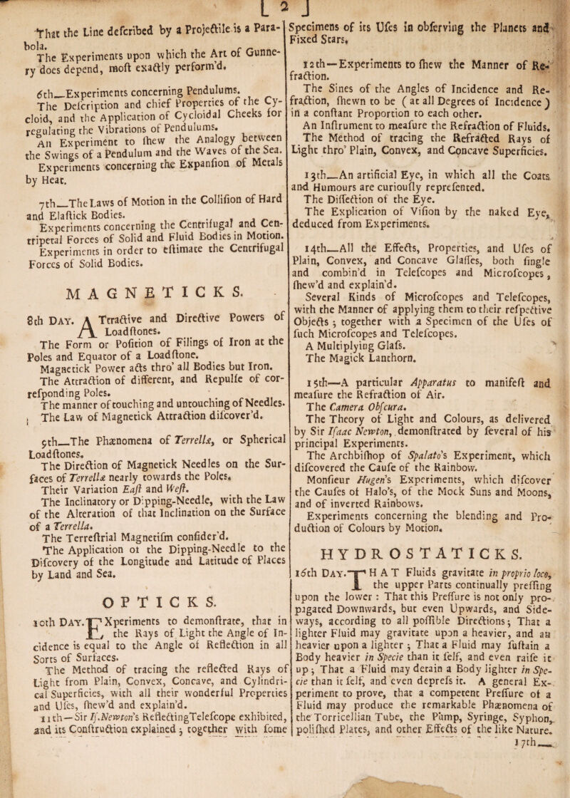 that the Line deferibed by a ProjeCtile is a Para- The Experiments upon which the Art of Gunne¬ ry does depend, moft exaftly perform’d. 6th_Experiments concerning Pendulums. The Defcription and chief Properties of the Cy¬ cloid, and the Application of Cycloidal Cheeks for regulating the Vibrations of Pendulums. Ail Experiment to Ihew the Analogy between the Swings of a Pendulum and the Waves of the Sea. Experiments concerning the Expanfion of Metals by Heat. 7ch_The Laws of Motion in the Collifion of Hard and Elaftick Bodies. # . Experiments concerning the Centrifugal and Cen¬ tripetal Forces of Solid and Fluid Bodies in Motion. Experiments in order to eftimate the Centrifugal Forces of Solid Bodies. MAGNET I G K S. 8th Day. A TtraCtive and Directive Powers of Loadflones. The Form or Poficion of Filings of Iron at the Poles and Equator of a Loadftone. Magnetick Power aCts thro’ all Bodies but Iron. The Attraction of different, and Repulfe of cor- refponding Poles. ‘ The manner of touching and untouching of Needles. , The Law of Magnetick Attraction difeover’d. pth_The Phenomena of Terrellor Spherical Load (tones. The Direction of Magnetick Needles on the Sur¬ faces of TerrelU nearly cowards the Poles. Their Variation Eaft and Weft. The Inclinatory or Dipping-Needle, with the Law of the Alteration of that Inclination on the Surface of a Ten el la. The Terreftrial Magnetifm conhder’d. The Application ot the Dipping-Needle to^ the Difcovery of the Longitude and Latitude of Places by Land and Sea. © P T I C K S. 30th Day. J7 Xperiments to demonftrate, that in l j the Rays of Light the Angle of In¬ cidence is equal to the Angle of Reflection in all Sorts of Surfaces. The Method of tracing the reflected Rays of Light from Plain, Convex, Concave, and Cylindri¬ cal Superficies, with all their wonderful Properties and Dies, fhew’d and explain’d. nth—Sir If.Nemoiis RefleCtingTelefcope exhibited, and its ConftruCtion explained $ together with Lome Specimens of its Ufes in obferving the Planets and Fixed Stars. ■ V'i] 12th—-Experiments to fhew the Manner of Re¬ fraction. The Sines of the Angles of Incidence and Re¬ fraction, fhewn to be ( at all Degrees of Incidence ) in a confiant Proportion to each other. An Inflrument to meafure the Refraction of Fluids. The Method of tracing the Refracted Rays of Light thro’ Plain, Convex, and Concave Superficies. 13th_An artificial Eye, in which all the Coats and Humours are curioufly reprefented. The DifleCtion of the Eye. The Explication of Vifion by the naked Eye, deduced from Experiments. j 14th—All the Effects, Properties, and Ufes of Plain, Convex, and Concave GlafTes, both Angle and combin’d in Telefcopes and Microfcopes, fhew’d and explain’d. Several Kinds of Microfcopes and Telefcopes, with the Manner of applying them to their refpeCtive Objects 5 together with a Specimen of the Ufes of fuch Microfcopes and Telefcopes. A Multiplying Glafs. The Magick Lanthorn. i$th—A particular Apparatus to manifeft and meafure the Refraction of Air. The Camera Obfcura. The Theory of Light and Colours, as delivered by Sir Ifaac Newton, demonftrated by feveral of his principal Experiments. The Archbifhop of Spalatos Experiment, which difeovered the Caufe of the Rainbow. Monfieur /fugens Experiments, which difeover the Caufes of Halo’s, of the Mock Suns and Moons, and of inverted Rainbows. Experiments concerning the blending and Pro¬ duction of Colours by Motion, HYDROSTATICKS. 16th Day.T^hAT Fluids gravitate in proprio Ioc$r A the upper Parts continually prefling upon the lower: That this Preffure is not only pro¬ pagated Downwards, but even Upwards, and Side¬ ways, according to all poflible Directions-, That a lighter Fluid may gravitate upon a heavier, and an | heavier upon a lighter j That a Fluid may fuftain a Body heavier in Specie than it felf, and even raife ic up j That a Fluid may detain a Body lighter in Spe¬ cie than it felf, and even deprefs it. A general Ex¬ periment to prove, that a competent Preflure of a Fluid may produce the remarkable Phenomena of the'Torricellian Tube, the Pump, Syringe, Syphon, policed Plates, and other Effects of the like Nature.