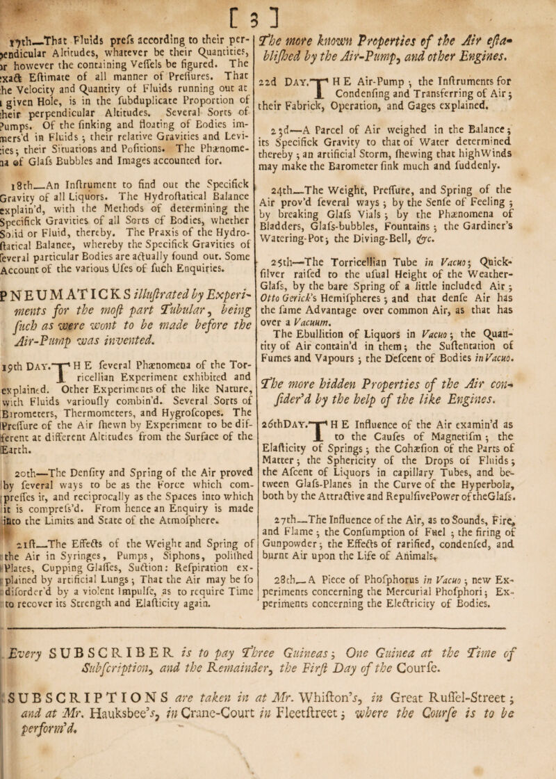 That Fluids prefs according to their per¬ pendicular Altitudes, whatever be their Quantities, jr however the containing Veffels be figured. The ixaCt Eftimate of all manner of Preflures. That he Velocity and Quantity of Fluids running out at i given Hole, is in the fubduplicate Proportion of their perpendicular Altitudes. Several Sorts of Pumps. Of the finking and floating of Eodies im¬ mers’d in Fluids ; their relative Gravities and Levi¬ nes ; their Situations and Pofitions. The Phenome¬ na ©f Glafs Bubbles and Images accounted for. 18th,_An Inflrument to find out the Specifick Gravity of all Liquors. The Hydroftatical Balance explain’d, with the Methods of determining the Specifick Gravities of all Sorts of Bodies, whether Solid or Fluid, thereby. The Praxis of the Hydro¬ ftatical Balance, whereby the Specifick Gravities of feveral particular Bodies are actually found out. Some Account of the various Ufes of fuch Enquiries. P N E U M AT IG K S illuftrated by Expert* meats for the moft part tubular, being fuch as were wont to be made before the Air-Pump was invented. 19th Day.~T' H E feveral Phenomena of the Tor- X ricellian Experiment exhibited and explained. Other Experiments of the like Nature, with Fluids varioufly combin’d. Several Sorts of Barometers, Thermometers, and Hygrofcopes. The IPreffure of the Air fhewn by Experiment to be dif¬ ferent at different Altitudes from the Surface of the Earth. 2oth—The Denfity and Spring of the Air proved !by feveral ways to be as the Force which com- preffes ir, and reciprocally as the Spaces into which it is comprefs’d. From hence an Enquiry is made iinco the Limits and State of the Atmofphere* 01 ft_The EffeCts of the Weight and Spring of Bthe Air in Syringes, Pumps, Siphons, polilhed I'Vlates, Cupping Glaffes, SuCtion: Refpiration ex¬ plained by artificial Lungs ; That the Air may be fo diforder’d by a violent Impulfe, as to require Time to recover its Strength and Elafticity again. the more known Properties of the Air eft a* hlifhed by the Air-Pump? and other Engines. 22d Day.T^ H E Air-Pump *, the Inftruments for Jl Condenfing and Transferring of Air ; their Fabrick, Operation, and Gages explained. 2$d—A Parcel of Air weighed in the Balance; its Specifick Gravity to that of Water determined thereby ; an artificial Storm, (hewing that highWinds may make the Barometer fink much and fuddenly. 24th_The Weight, Preffure, and Spring of the Air prov’d feveral ways ; by the Senfe of Feeling ; by breaking Glafs Vials ; by the Phenomena of Bladders, Glafs-bubbles, Fountains ; the Gardiner’s Watering-Pot; the Diving-Bell, foe. 2-5til—The Torricellian Tube in Vacuo; Quick- filver raifed to the ufual Height of the Weather- Glafs, by the bare Spring of a little included Air; Otto Gerick’s Hemifpheres; and that denfe Air has the fame Advantage over common Air, as that has over a Vacuum, The Ebullition of Liquors in Vacuo; the Quan¬ tity of Air contain’d in them; the Suftentation of Fumes and Vapours ; the Defcent of Bodies inVacuo. the more hidden Properties of the Air con¬ fided d by the help of the like Engines. 26thDAY.~|-* H E Influence of the Air examin’d as X to the Caufes of Magnecifm ; the Elafticity of Springs; the Cohsefion of the Parts of Matter; the Sphericity of the Drops of Fluids; the Afcent of Liquors in capillary Tubes, and be¬ tween Glafs-Planes in the Curve of the Hyperbola, both by the Attractive and RepulfivePower of theGIafs. 27th—The Influence of the Air, as to Sounds, Fire, and Flame ; the Confumption of Fuel ; the firing of Gunpowder; the Effects of rarified, condenfed, and burnt Air upon the Life of Animals* 28cb_A Piece of Phofphorus in Vacuo; new Ex¬ periments concerning the Mercurial Phofphori; Ex¬ periments concerning the Electricity of Bodies. Every SUBSCRIBER is to pay three Guineas; One Guinea at the time of Subfcriptiony and the Remainder7 the Firft Day of the Courfe. SUBSCRIPTIONS are taken in at Mr. WhiftonV, in Great RufTel-Street 9 and at Mr, Hauksbee3^ in Crane-Court in Fleetftreet j where the Courfe is to be perform'd*