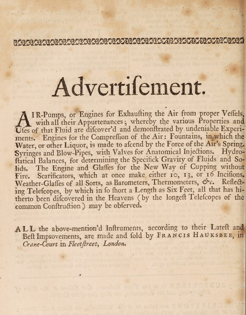 A I R-Pumps, or Engines for Exhaufting the Air from proper Veifels, with all their Appurtenances •, whereby the various Properties and Ufes of that Fluid are difcover’d and demonftrated by undeniable Experi¬ ments. Engines for the Compreffion of the Air: Fountains, in which the Water, or other Li quor, is made to afcendby the Force of the Air’s Spring. Syringes and Blow-Pipes, with Valves for Anatomical Injections. Hydro- ftatical Balances, for determining the Specifick Gravity of Fluids and So¬ lids. The Engine and Glaffes for the New Way of Cupping without Fire. Scarificators, which at once make either io, 13, or 16 Incifions. Weather-Glaffes of all Sorts, as Barometers, Thermometers, &c. RefleCt- ing Telefcopes, by which in fo fhort a Length as Six Feet, all that has hi¬ therto been difcovered in the Heavens (by the longeft Telefcopes of the common Conftrudion ) may be obferved. ALL the above-mention’d Inftruments, according to their Lateft and Belt Improvements, are made and fold by Francis Hauksbee, in Crane-Court in Fleetjlreet, London, f