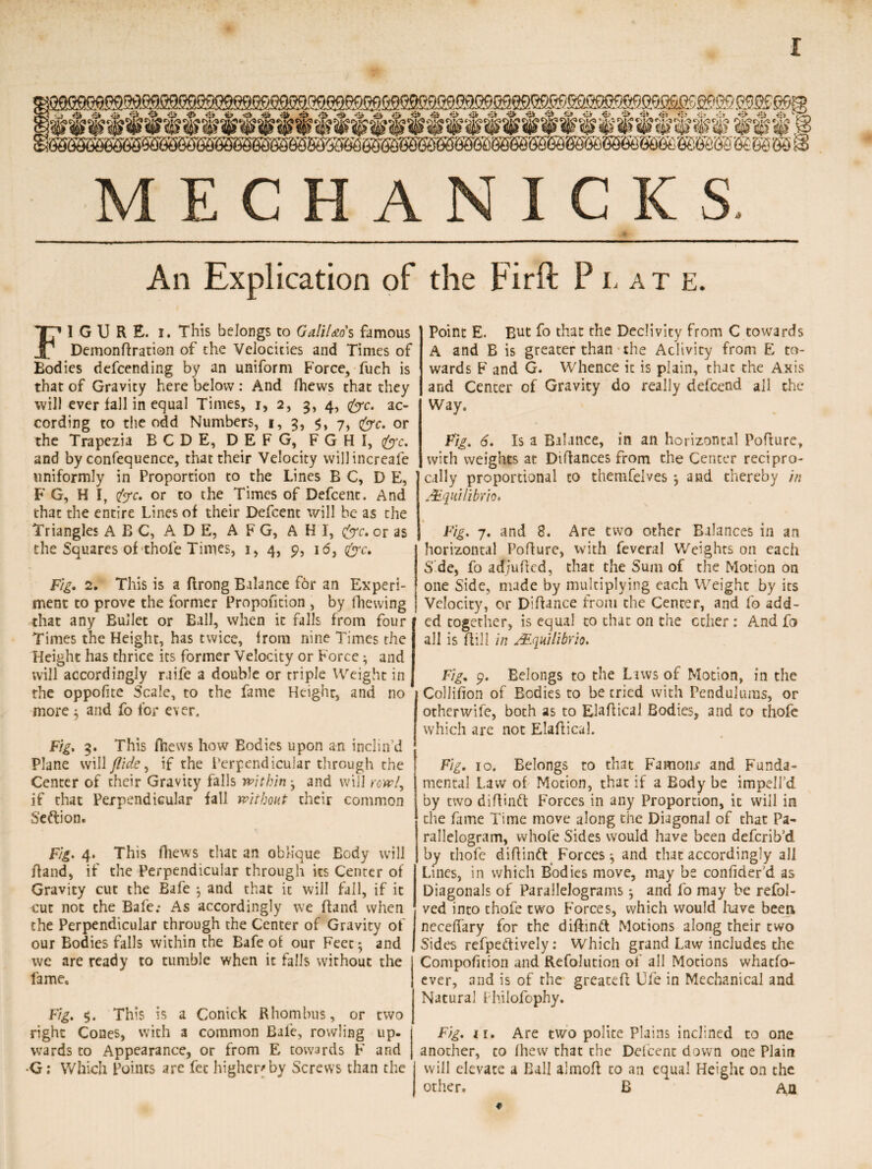 I MECHANIC KS. An Explication of the Firft Plat e. FIGURE, i. This belongs to Galileo's famous Demonftration of the Velocities and Times of Bodies descending by an uniform Force, fueh is that of Gravity here below: And (hews that they will ever fall in equal Times, i, 2, 3, 4, (frc. ac¬ cording to the odd Numbers, 1, 3, 7, &c. or the Trapezia BCDE, DEFG, FGHI, &c. and by confequence, that their Velocity will increaSe uniformly in Proportion to the Lines B C, D E, F G, H I, i<yc. or to the Times of Defcent. And that the entire Lines of their Defcent will be as the Triangles ABC, A D E, A F G, A H I, &c, or as the Squares of thole Times, 1, 4, 9, 16, &c. Fig. 2. This is a ftrong Balance for an Experi¬ ment to prove the former Proportion , by fhewing that any Bullet or Ball, when it falls from four Times the Height, has twice, Irom nine Times the Height has thrice its former Velocity or Force; and will accordingly raife a double or triple Weight in the oppofite Scale, to the fame Height, and no more 3 and fo for ever. Fig. 3. This fhews how Eodies upon an inclin’d Plane will flide^ if the Perpendicular through the Center of their Gravity falls within j and will rowl, if that Perpendicular fall without their common S’eftion. Fig. 4. This fhews that an oblique Body will Band, if the Perpendicular through its Center of Gravity cut the Bafe } and that it will fall, if it cut not the Bafe; As accordingly we ffand when the Perpendicular through the Center of Gravity of our Bodies falls within the Bafe of our Feet $ and we are ready to tumble when it falls without the fame. Fig. $. This is a Conick Rhombus, or two right Cones, with a common Bafe, rowling up¬ wards to Appearance, or from E towards F and G: Which Points are fee higher* by Screws than the Point E. But fo that the Declivity from C towards A and B is greater than the Aclivicy from E to¬ wards F and G. Whence it is plain, that the Axis and Center of Gravity do really defeend all the Way. Fig. 6. Is a Balance, in an horizontal Poflure, with weights at Diftances from the Center recipro¬ cally proportional to themfelves j and thereby in JFqialibm* 1 Fig. 7. and 8. Are two other Balances in an horizontal Poflure, with feveral Weights on each Side, fo ad/uflcd, that the Sum of the Motion on one Side, made by multiplying each Weight by its Velocity, or Diftance from the Center, and fo add¬ ed together, is equal to that on the ether : And fo all is flill in JEqtiilibrio. Fig. 9. Belongs to the Laws of Motion, in the Collifion of Eodies to be tried with Pendulums, or otherwife, both as to Elaflical Bodies, and to thofe which are not Elaffical. Fig. 10. Belongs to that Famonr and Funda¬ mental Law of Motion, that if a Body be impdl’d by two diflinft Forces in any Proportion, it will in the fame Time move along the Diagonal of that Pa¬ rallelogram, whofe Sides would have been deferib’d by thofe diftinft Forces ^ and that accordingly all Lines, in which Bodies move, may be conhder’d as Diagonals of Parallelograms ^ and fo may be refol- ved into thofe two Forces, which would have been neceffary for the diftintt Motions along their two Sides refpettively: Which grand Law includes the Compofition and Refolution of all Motions whatfo- ever, and is of the greatefl life in Mechanical and Natural fhilofophy. Fig. a. Are two polite Plains inclined to one another, to Ihew that the Defcent down one Plain will elevate a Ball almoft to an equal Height on the other. B An