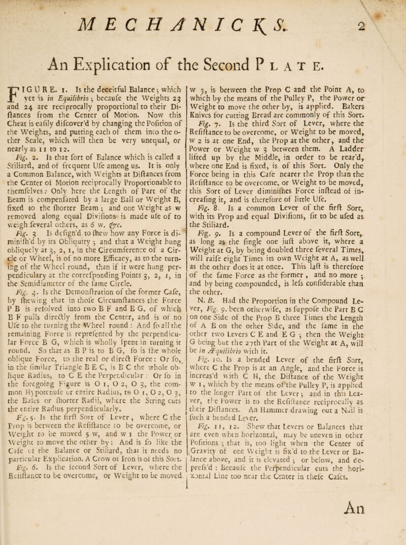 MECHANIC'S. 2 An Explication of the Second Plat e. FI G 13 R E. i. Is the deceitful Balance 3 which yet is in Equilibrio 3 becaul'e the Weights 25 and 24 are reciprocally proportional to their Di- flances from the Center of Motion. Now this Cheat iseafily difcover’d by changing thePofition of the Weights, and putting each of them into the o- ther Scale, which will then be very unequal, or nearly as 11 to 12. Fig. 2. Is that fort of Balance which is called a Stiliard, and of frequent Ufe among us. It is only a Common Balance, with Weights at Diflances from the Center of Motion reciprocally Proportionable to themfelves: Only here the Length of Part of the Beam is compensated by a large Ball or Weight B, fixed to the fhorter Beam 3 and one Weight as w removed along equal Divifions is made ufe of to weigh feveral others, as <5 w. foe. Fig. 3 Is defign’d to fhew how any Force is di- minifh’d by its Obliquity 3 and that a Weight hung obliquely at 3, 2, 1, in the Circumference of a Cir¬ cle cr Wheel, is of no more Efficacy, as to the turn¬ ing of the Wheel round, than if it were hung per- pendiculary at the correfponding Points 3, 2, 1, in the Semidiameter of the fame Circle. Fig. 4. Is the Demonflration of the former Cafe, by (hewing that in thofe Circumftances the Force P B is relolved into two B F and B G, of which B F pulls direftly from the Center, and is or no Ufe to the turning the Wheel round : And foall the remaining Force is reprefented by the perpendicu¬ lar Force B G, which is wholly (pent in turning it round. So that as B P is to B G, fo is fhe whole oblique Force, to the real or riireft Force: Or fo, in the fimilar Triangle B E C, is B C the whole ob¬ lique Radius, to C E the Perpendicular : Or fo in the foregoing Figure is O 1, O 2, O 3, the com¬ mon H)pocenufe or entire Radius, to O 1, O 2, O 2, the Bales or fhorter Radij, where the String cuts the entire Radius perpendicularly. F'g. Is the firff Sort of Lever, where C the Prop is beeween the Refinance to be overcome, or Weight to be moved $ w, and w 1 the Power or Weight to move the other by : And is fo like the Cafe of the Balance or Stiliard, that it needs no particular Explication. A Crow ot Iron is of this Sort. Fig. 6. Is the fecond Sort of Lever, where the Rdifiance to be overcome, or Weight to be moved w 3, is between the Prop C and the Point A, to which by the means of the Pulley P, the Power or Weight to move the other by, is applied. Bakers Knives for cutting Bread are commonly of this Sort. Fig. 7. Is the third Sort of Lever, where the Refinance to be overcome, or Weight to be moved, w 2 is at one End, the Prop at the other, and the Power or Weight w 3 between them. A Ladder lifted up by the Middle, in order to be rear’d, where one End is fixed, is of this Sort. Only the Force being in this Cafe nearer the Prop than the Refinance to be overcome, or Weight to be moved, this Sort of Lever diminifhes F'orce inftead of in- creafing it, and is therefore of little Ufe. Fig. 8. Is a common Lever of the firft Sore, with its Prop and equal Divifions, fit to be ufed as the Stiliard. Fig. 9. Is a compound Lever of the firft Sort,, as long as the fingle one juft above it, where a Weight at G, by being doubled three feveral Times, will raife eight Times its own Weight at A, as well as the other does it at once. This lafi is therefore of the fame Force as the former , and no more 3 and by being compounded, is lefs confiderable than the other. N. 8. Had the Proportion in the Compound Le¬ ver, Fig. 9. been otherwife, asfuppofe the Part B C on one Side of the Prop B three Times the Length of A B on the other Side, and the fame in the other two Levers C E and E G 3 then the Weight G being but the 27th Part of the Weight at A, will be in AEquilibrio wich it. Fig• 10. Is a bended Lever of the fir ft Sort, where C the Prop is at an Angle, and the Force is increas’d with C H, the Diffance of the Weight w 1, which by the means of the Pulley P, is applied to the longer Part of the Lever 3 and in this Lea¬ ver, the Power is to the Refinance reciprocally as their Diflances. An Hammer drawing out a Nail is fuch a bended Le^er. Fig. 11, 12. Shew that Levers or Balances that are even when horizontal, may be uneven in other Pofitions 3 that is, too light when the Center of .Gravity of or.e Weight is fix’d to the Lever or Ba¬ lance above, and it is elevated 3 or below, and de- prefs’d : Becaule the Perpendicular cuts the hori¬ zontal Line too near the Center in thefe Cafes. An