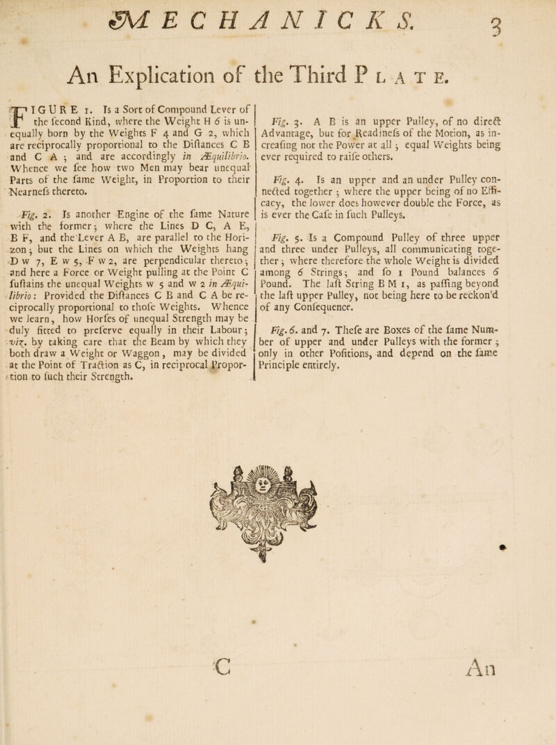 3 ZM E C H A N I C K S. An Explication of the Third P l a t e. FIGURE I. Ts a Sort of Compound Lever of the fecond Kind, where the Weight H 6 is un¬ equally born by the Weights F 4 and G 2, which are reciprocally proportional to the Diftances C B and C A ; and are accordingly in Mquilibrio. Whence we fee how two Men may bear unequal Parts of the fame Wreight, in Proportion to their Nearnefs thereto. Fig. 2. Is another Engine of the fame Nature with the former; where the Lines D C, A E, B F, and the Lever A B, are parallel to the Hori¬ zon ; but the Lines on which the Weights hang D w 7, E w $, F w 2, are perpendicular thereto; and here a Force or Weight pulling at the Point C fuflains the unequal Weights w $ and w 2 in &qui- librio: Provided the Diflances C B and C A be re¬ ciprocally proportional to thofe Weights. Whence we learn, how Horfes of unequal Strength may be duly fitted to preferve equally in their Labour; vi^. by taking care that the Beam by which they both draw a Wreight or Waggon , may be divided at the Point of Traftion as C, in reciprocal Propor- ■ tion to fuch their Strength. Fig. 5. A B is an upper Pulley, of no direff Advantage, but for Rcadinefs of the Motion, as in- creaf ng not the Power at all ; equal Weights being ever required to raife others. Fig. 4. Is an upper and an under Pulley con¬ nected together ; where the upper being of no Effi¬ cacy, the lower does however double the Force, as is ever the Cafe in fuch Pulleys. Fig. $. Is a Compound Pulley of three upper and three under Pulleys, all communicating toge¬ ther ; where therefore the whole Weight is divided among 6 Strings; and fo 1 Pound balances 6 Pound. The laft String B M 1, as paffing beyond the laft upper Pulley, not being here to be reckon'd of any Confequence. Fig. 6. and 7. Thefe are Boxes of the fame Num¬ ber of upper and under Pulleys with the former ; only in other Portions, and depend on the fame Principle entirely. C 1
