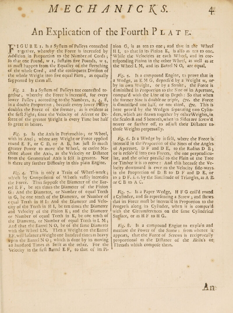 MECHJNICK^S. 4 An Explication of the Fourth Plat e. f” I G U R E i. Ts a Syflem of Pulleys connefted together, whereby- the Force is increafed by Addition in Ptoportion to the Number of Cords; fo that one Pound, w j, fuffains five Pounds, vv 5, as muff happen from the Equality of the ffretching of the whole Cord , and the confequent Divifion of the whole Weight into five equal Parts, as equally fupported by them all. Fig. 2. Is a Syflem of Pulleys not connected to¬ gether , whereby the Force is increas’d, for every lower Pullev ; according to the Numbers, 2, 4, 8, in a double Proportion ; becaufe every lower Pulley doubles the Force of the former; as is evident at the firft fight; fince the Velocity of Afcent or De- feent of the greater Weight is every Time but half lo great as before. Fig. 3. Is the Axis in Perirrochio ; or Wheel, with its Axel; where any Weight or Force applied round E F, or C D, or A B, has juft fo much greater Power to move the Wheel, or entire Ma¬ chine about the Axis, as the Velocity or Diflance from the Geometrical Axis it felf is greater. Nor is there any farther Difficulty in this plain Engine. Fig. 4. This is only a Train of Wheel-work ; wh’ch by Compcfition of Wheels vaffly increafes the Force. Thus fuppofe the Diameter of the Bar¬ rel E F , be ten times the Diameter of the Pinion G : And the Diameter, or Number of equal Teeth in G, be one tenth of the Diameter, or Number of equal Teeth in H I: And the Diameter and Velo¬ city of the Teeth in H I, be ten times the Diameter and Velocity of the Pinion K ; and the Diameter or Number of equal Teeth in K, be one tenth of the Diameter, or Number of equal Teeth in L M ; Ar.d chat the Barrel N O, be of the fame Diamecer with the Wheel LM. Then a Weight on the Barrel EF. will balance aWeight one hundred times as heavy up~n the Barrel N O ; which is done by its moving an hundred Times as fwife as the other. For the Velocity in the firfl Barrel E F, to that of its Pi¬ nion G, is as ten to one; and that in the Wheel H [, to that in its Pinion K, is alfo as ten to one.. While the Velocities at each Wheel, and its cor- refponding Pinion in the other Wheel, as well as at the Wheel L M, and its Barrel N O, are equal. Fig. 5. Is a compound Engine, to prove that in a Wedge, as E M G, deprtfs’d by a Weight w, op- by its own Weight, or by a Stroke, the Force is diminifhed in Proportion to the Sine of its Aperture, compar’d with the Line of its Depth : So that when the former Sine is double or triple, &c. the Force is diminifhed one half, or one third, &c. This is here prov’d by the Wedges feparating two Cylin- 1 ders, which are drawn together by othtrWeighcs,in the Scales R and S beneath,when its Sides are lerew’d nearer or farther off, to adjuil their Diflance ta thofe Weights perpetually* Fig. 6. Is a Wedge by it felf, where the Force is increas’d in the Proportion of che Sines of the Angles of Aperture, D F and D E, to the Radius D B ; or is refolv’d into two Forces, the one perpendicu¬ lar, and the other parallel to the Plain of tfte Tree or Timber it is to reeve : And this becaufe the Ve¬ locity downward is ever ro the Velocity fide-ways. in the Proportion of D B to D F and D E, or to 2 D F. 7. e. by the Similitude of Triangles, as A R< or C B to A C. Fig. 7. Is a Paper Wedge, H F G coil’d round a Cylinder, and fo reprefenting a Screw ; and fhews that its Force muft be increas’d in Proportion to the Progrefs along its Cylinder, when it is compar’d with the Circumferences on the fame Cylindrical Surface, or as H F to H G. Fig. 8. Is a compound Engine to explain and mealure the Power of the Screw : from whence it (appears, that the Force of Screws is reciprocally proportional to the Diflance of the Helix s or Threads which compofe them.