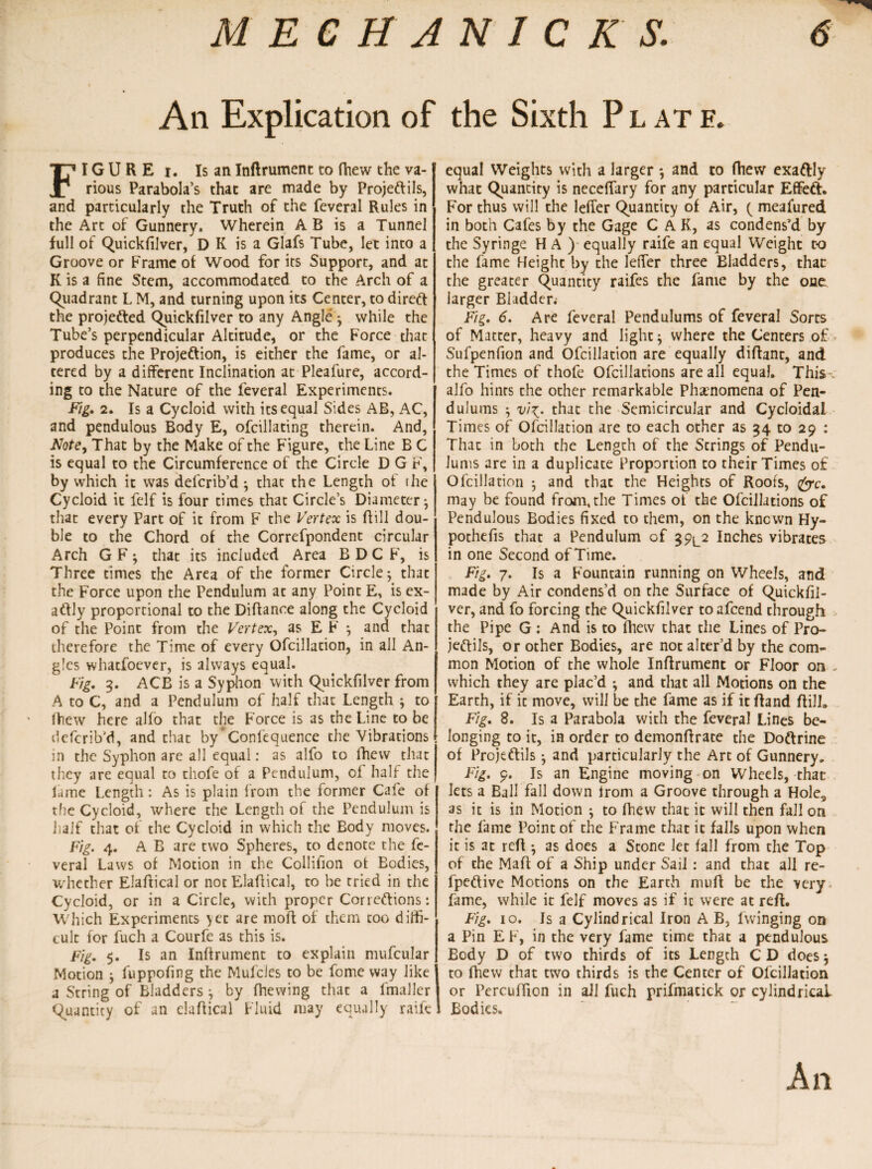 An Explication of the Sixth Plate. FI G U R E i. Is an Inftrument to (hew the va¬ rious Parabola’s that are made by Projeftils, and particularly the Truth of the feveral Rules in the Art of Gunnery. Wherein A B is a Tunnel full of Quickfilver, D K is a Glafs Tube, let into a Groove or Frame of Wood for its Support, and at K is a fine Stem, accommodated to the Arch of a Quadrant L M, and turning upon its Center, to direft the projected Quickfilver to any Angle • while the Tube’s perpendicular Altitude, or the Force that produces the Projeftion, is either the fame, or al¬ tered by a different Inclination at Pleafure, accord¬ ing to the Nature of the feveral Experiments. Fig. 2. Is a Cycloid with itsequ3l Sides AB, AC, and pendulous Body E, ofcillating therein. And, Note, That by the Make of the Figure, the Line B C is equal to the Circumference of the Circle D G F, by which it was defcrib’d; that the Length of the Cycloid it felf is four times that Circle’s Diameter} that every Part of it from F the Vertex is Bill dou¬ ble to the Chord of the Correfpondent circular Arch G F that its included Area B D C F, is Three times the Area of the former Circle; that the Force upon the Pendulum at any Point E, is ex- aftly proportional to the Diflance along the Cycloid of the Point from the Vertex, as E F *, and that therefore the Time of every Ofcillation, in all An¬ gles whatfoever, is always equal. Fig. 3. ACB is a Syphon with Quickfilver from A to C, and a Pendulum of half that Length ; to Blew here alfo that the Force is as the Line to be defcrib’d, and that by' Confequence the Vibrations in the Syphon are all equal: as alfo to fhew that they are equal to thofe of a Pendulum, of half the lame Length: As is plain from the former Cafe of the Cycloid, where the Length of the Pendulum is half that of the Cycloid in which the Body moves. Fig. 4. A B are two Spheres, to denote the fe¬ veral Laws of Motion in the Collifion of Bodies, whether Elaftical or not Elaftical, to be tried in the Cycloid, or in a Circle, with proper Correftions: Which Experiments yet are moff of them too diffi¬ cult for fuch a Courfe as this is. Fig. 5. Is an Inftrument to explain mufcular Motion ; fuppofing the Mufcles to be fome way like a String of Bladders ^ by fhewing that a fmaller Quantity of an elaftical Fluid may equally raife equal Weights with a larger *, and to fhew exaftly what Quantity is neceffary for any particular Effeft. For thus will the lefier Quantity of Air, ( meafured in both Cafes by the Gage C A K, as condens’d by the Syringe H A ) equally raife an equal Weight to the fame Height by the lefier three Bladders, that the greater Quantity raifes the fame by the one larger Bladder. Fig. 6. Are feveral Pendulums of feveral Sorts of Matter, heavy and light$ where the Centers of Sufpenfion and Ofcillation are equally diftant, and the Times of thofe Ofcillations are all equal. This alfo hints the other remarkable Phenomena of Pen¬ dulums 5 vi\. that the Semicircular and Cycloidal Times of Ofcillation are to each other as 34 to 29 : That in both the Length of the Strings of Pendu¬ lums are in a duplicate Proportion to their Times of Ofcillation ; and that the Heights of Roofs, &c. may be found from, the Times of the Ofcillations of Pendulous Bodies fixed to them, on the known Hy- pothefis that a Pendulum of 39^2 Inches vibrates in one Second of Time. Fig. 7. Is a Fountain running on Wheels, and made by Air condens’d on the Surface of Quickfil- ver, and fo forcing the Quickfilver to afeend through the Pipe G : And is to fhew that the Lines of Pro¬ jeftils, or other Bodies, are not alter’d by the com¬ mon Motion of the whole Inftrument or Floor on . which they are plac’d *, and that all Motions on the Earth, if it move, will be the fame as if it ftand ftill. Fig. 8. Is a Parabola with the feveral Lines be¬ longing to it, in order to demonftrate the Doftrine of Projeftils ^ and particularly the Art of Gunnery, Fig. 9. Is an Engine moving on Wheels, that lets a Ball fall down from a Groove through a Hole, as it is in Motion ; to fhew that it will then fall on the fame Point of the Frame that it falls upon when it is at reft • as does a Stone let fall from the Top of the Maft of a Ship under Sail: and that all re- fpeftive Motions on the Earth muft be the very fame, while it felf moves as if it were at reft. Fig. 10. Is a Cylindrical Iron A B, fvvinging on a Pin E F, in the very fame time that a pendulous Body D of two thirds of its Length C D does j to fhew that two thirds is the Center of Ofcillation or Percuffion in all fuch prifmatick or cylindrical Bodies. An