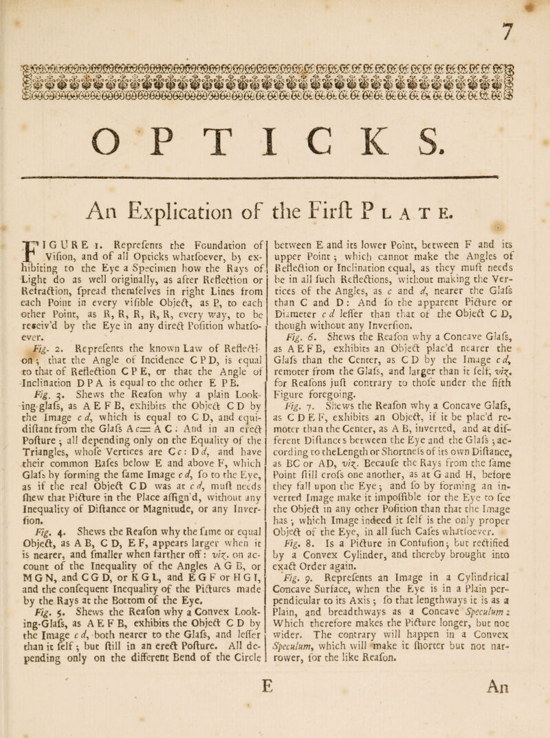 7 # OPTIC K S. An Explication of the Fir ft Plat e. FIGURE i. Reprefents the Foundation of Vifion, and of all Opticks whatfoever, b) ex¬ hibiting to the Eye a Specimen how the Rays of Light do as well originally, as after Reflection or Retraftion, fpread therafelves in right Lines from each Point in every vifible ObjeCt, as P, to each other Point, as R, R, R, R, R, every way, to be reseiv’d by the Eye in any direct Pofition whatfo¬ ever. Fig. 2. Reprefents the known Law of Reflecti¬ on *, that the Angle of Incidence C P D, is equal to that of Reflection CPE, or that the Angle of Inclination D P A is equal to the other E PB. Fig. 3. Shews the Reafon why a plain Look- ing-glafs, as A E F B, exhibits the Object C D by the Image c d, which is equal to C D, and equi- diftantfrom the Glafs A c= A C ; And in an erect Poffure 3 all depending only on the Equality of the Triangles, whole Vertices are Cc: Ddt and have their common Bafes below E and above F, which daft by forming the fame Image c</, fo to the Eye, as if the real ObjeCt CD was at c(/, muft needs fhew that Picture in the Place aflign d, without any Inequality of Diftance or Magnitude, or any Inver- fion. Fig. 4. Shews the Reafon why the fame or equal ObjeCt, as A B, CD, E F, appears larger when it is nearer, and fmaller when farther off: vi^. on ac¬ count of the Inequality of the Angles A G B, or M G N, and C G D, or K G L, and E G F or H G I, and the confequent Inequality of the Pictures made by the Rays at the Bottom of the Eye. Fig. $. Shews the Reafon why a Convex Look¬ ing-Glafs, as A E F B, exhibits the ObjeCt C D by the Image c d, both nearer to the Glafs, and leffer than it felf *, but ftill in an ereCt Pofture. All de¬ pending only on the different Bend of the Circle between E and its lower Point, between F and its upper Point 3 which cannot make the Angles of Reflection or Inclination equal, as they muft needs be in ail fuch Reflections, without making the Ver¬ tices of the Angles, as c and d, nearer the Glafs than C and D : And fo the apparent Picture or Diameter c d leffer than that of the ObjeCt C D, though without any Inverfion. Fig. 6. Shews the Reafon why a Concave Glafs, as AEFB, exhibits an ObjeCt plac’d nearer the Glafs than the Center, as C D by the Image c remoter from the Glafs, and larger than it felf, vi for Reafons juft contrary to thofe under the fifth Figure foregoing. Fig. 7. Shews the Reafon why a Concave Glafs, as C D E F, exhibits an ObjeCt, if it be plac’d re¬ moter than the Center, as A B, inverted, and at dif¬ ferent Diftances between the Eye and the Glafs *, ac¬ cording co theLength or Shortnefs of its own Difiance, as BC or AD, vi^. Becaufe the Rays from the fame Point ft ill crofs one another, as at G and H, before they fall upon the Eye 3 and fo by forming an in¬ verted Image make it impoftible for the Eye to fee the ObjeCt in any other Pofition than that the Image has •, which Image indeed it felf is the only proper Object of the Eye, in all fuch Cafes whatfoever. Fig. 8. Is a Picture in Contufion^ but rectified by a Convex Cylinder, and thereby brought into exaCt Order again. Fig. 9. Reprefents an Image in a Cylindrical Concave Surface, when the Eye is in a Plain per¬ pendicular to its Axis 3 fo that lengthways it is as a Plain, and breadthways as a Concave Speculum: Which therefore makes the Picture longer, but noc wider. The contrary will happen in a Convex Speculum, which will make it ffiorter but not nar¬ rower, for the like Reafon.