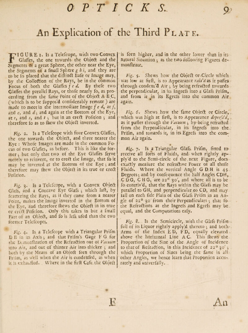 9? An Explication of the Third Plate. FI G U R E i. Is a Telefcope, with two Convex Glaffes, the one towards the Objed and the Segments Of a great Sphere, the other near the Eye, the Segments of a fmall Sphere g b i, and they are to be (o placed that the diftind Bale or Image may, by the Colleftion of the Rays, be in the common Focus of both the Glaffes f e d. By thefe two Glalfes the parallel Rays, or thofe nearly fo, as pro¬ ceeding from the fame Point of the Objed A B C, ( which is to be fuppos’d confiderably remote ) are made to meet in the intermediate Image fe A at /, and e, and d, and again at the Bottom of the Eye, at r, and j-, and t 3 but in an ered Portion •, and therefore lo as to fhew the Objed inverted. Fig. 2. Is a Telefcope with four Convex Glaffes, the one towards the Objed, and three nearer the Eye : Whole Images are made in the common Fo* cus of two Glades, as before. This is like the for¬ mer 3 but only that two of the Eye Glaffes ferve merely to reinvert, or to ered the Image, that fo it may be inverted at the Bottom of the Eye 3 and therefore may fhew the Objed in its true or ered Pofition. Fig. 3. Is a Telefcope, with a Convex Objed Glafs, and a Concave Eye Glafs 3 which lafl, by fcattering the Rays, as itthey came from a nearer Point, makes the image inverted in the Bottom of the Eye, and therefore fhews the Objed in its true or ered Pofuion. Only this takes in but a fmall Part of an Objed, and fo is lei's ufed than the two former Telefcopes. Fig. 4. Is a Telefcope with a Triangular Prifm DE in its Axis 3 and that Prifm’s Gage F G for the Demonftration of the Refradion out of Vacuum into Air, and out of thinner Air into thicker 3 and both by die Means of an Objed feen through the Prilm, as Well when the Air is condenfed, as when it is txhaulkd. Where in the firft Cafe,the Objed is feen higher, and in the other lower chan in its natural Situation 3 as the two following Figures de~ inonftrate. Fig. Shews how the Objed or Circle which was low at firft, is to Appearance rais'das it paffes through condens’d Air 3 by being refraded towards the perpendicular, in its Ingrefs into a Glafs Prifm, and from it jn its Egrds into the common Air again. Fig. 6. Shews how the fame Objed or Circle, . ■which was high at firft, is to Appearance deprefsdy.. as it paftes through the Vacuum 3 by being refraded from the Perpendicular, in its Ingrefs into the.; Prifm, and towards it, in its Egrcfs into the com¬ mon Air again. • Fig. 7. Is a Triangular Glafs. Prifm, firted to receive all forts of Fluids, and when rightly ap- • ply’d to the Semi-circle of the,next Figure, does exadly meafure the refradive Power of all thofe Fluids. Where the vertical Angle GD H is 45 Degrees; and by confequence the half Angles CDH, CDG, CHG, are 220 30', and where all is to be fo contriv’d, that the Rays within the Glafs may be parallel to GH, and perpendicular to CD, and may till on each fide Plain of the Glafs Prifm in an An¬ gle of 220 30' from their Perpendiculars 3 that fo the Refradions at the Ingrels and Egrefs may be . equal, and the Computations eafy. Fig. 8, Is the Semicircle, with the Glafs Prifm < full of its Liquor rightly apply’d thereto 3 and both Arms of the Index ED, FD, equally elevated,, above the horizontal Line A C. This ftiews the Proportion of the Sine of the Angle of Incidence to that of Refradion, in this Incidence of 220 30' 3 . which Proportion of Sines being the fame in all other Angles, we hence learn that Proportion accu¬ rately and univerfally.