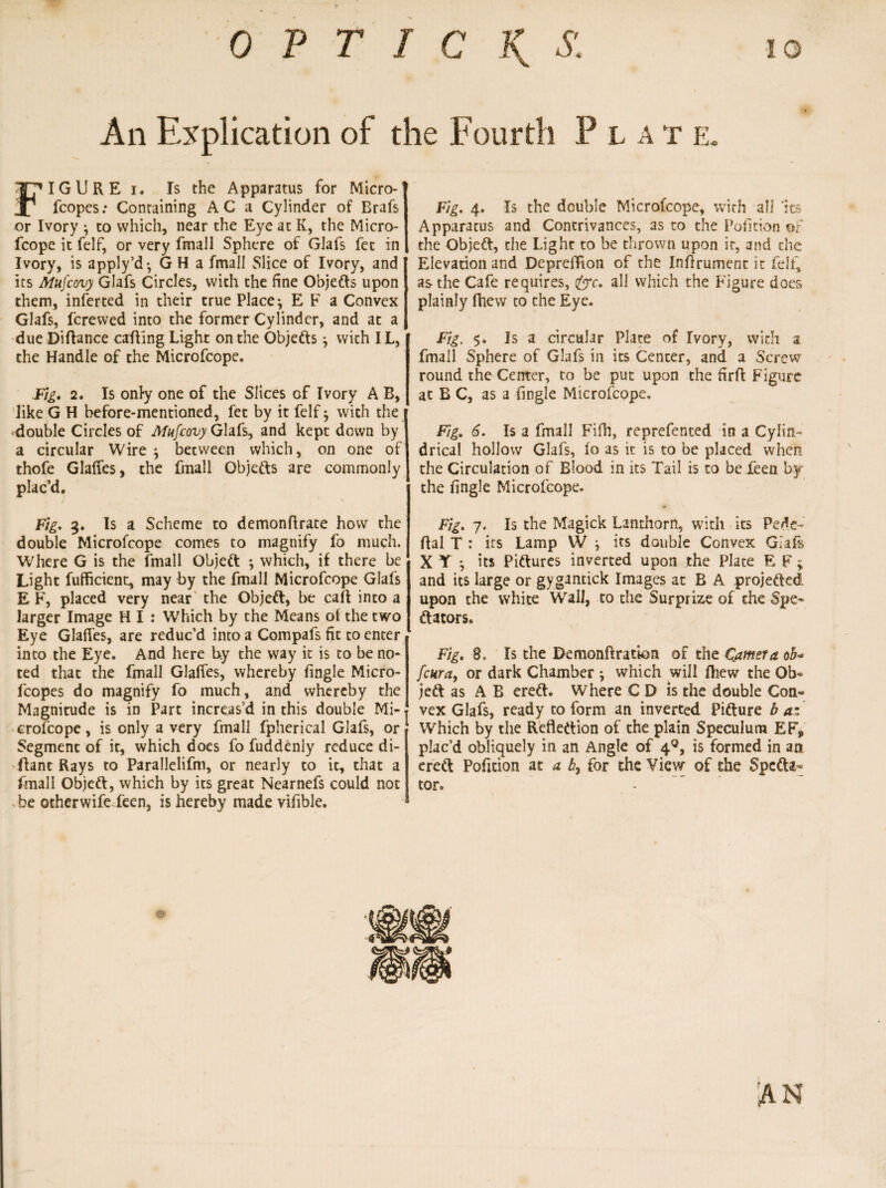 An Explication of the Fourth Plat e. FIGURE i. Is the Apparatus for Micro- fcopes: Containing AC a Cylinder of Brafs or Ivory *, to which, near the Eye at K, the Micro- fcope it felf, or very fmall Sphere of Glafs fet in Ivory, is apply’d*, G H a fmall Slice of Ivory, and its Mufcovy Glafs Circles, with the fine Objefts upon them, inferred in their true Place*, E F a Convex Glafs, fcrewed into the former Cylinder, and at a due Diftance calling Light on the Objefts , with IL, the Handle of the Microfcope. Fig. 2. Is only one of the Slices of Ivory A B, like G H before-mentioned, fet by it felf 7 with the double Circles of Mufcovy Glafs, and kept down by a circular Wire 7 between which, on one of thofe Glades, the fmall Objefts are commonly plac’d. i s Fig. 3. Is a Scheme to demonflrate how the double Microfcope comes to magnify fo much. Where G is the fmall Objeft *, which, if there be Light fufficient, may by the fmall Microfcope Glafs E F, placed very near the Objeft, be call into a larger Image H I : Which by the Means of the two Eye Glaffes, are reduc’d into a Compafs fit to enter into the Eye. And here by the way it is to be no¬ ted that the fmall Glalfes, whereby fingle Micro- fcopes do magnify fo much, and whereby the Magnitude is in Part increas’d in this double Mi- erofcope, is only a very fmall fpherical Glafs, or Segment of it, which does fo fuddenly reduce di- (lant Rays to Parallelifm, or nearly to it, that a fmall Objeft, which by its great Nearnefs could not be otherwife feen, is hereby made vifible. Fig. 4. Is the double Microfcope, with all 'its Apparatus and Contrivances, as to the Pofition of the Objeft, the Light to be thrown upon it, and the Elevation and DeprefTion of the Inflrument it felf, as the Cafe requires, (£rc. all which the Figure does plainly fhew to the Eye. Fig. $. Is a circular Plate of Ivory, with a fmall Sphere of Glafs in its Center, and a Screw round the Center, to be put upon the firft: Figure at B C, as a fingle Microfcope. Fig. 6. Is a fmall Fifh, reprefented in a Cylin¬ drical hollow Glafs, fo as it is to be placed when the Circulation of Blood in its Tail is to be feen by the fingle Microfcope. Fig. 7. Is the Magick Lanthorn, with its Pedc- flal T : its Lamp W its double Convex Giafs X T *, its Piftures inverted upon the Plate E F; and its large or gygantick Images at B A projected upon the white Wall, to the Surprize of the Spe- ftators. Fig. 8. Is the Demonft ration of the Camera ob« fcura, or dark Chamber \ which will fhew the Ob¬ jeft as A B ereft. Where C D is the double Con¬ vex Glafs, ready to form an inverted Pifture b az Which by the Reflection of the plain Speculum EF* plac’d obliquely in an Angle of 40, is formed in an ereft Pofition at a b7 for the View of the Specta¬ tor.