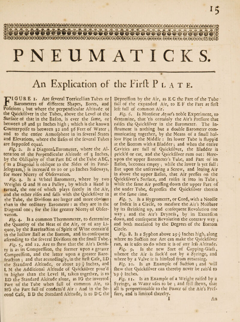 PNEU M A TICKS. An Explication of FIGURE i. Are feveral Torricellian Tubes or Barometers of different Shapes, Bores, and Pofitions ; but where the perpendicular Altitude of the Quickfilver in the Tubes, above the Level ot the Surface of that in the Bafon, is ever the fame, or between 28 and 31 Inches high ; which is the known Counterpoife to between 32 and 36 Feet of Water ; and to the entire Atmofphere in its feveral States and Elevations, where the Bafes of the feveral Tubes are fuppofed equal. Fig. 2» Is a DiagonabBarometer, where the Al¬ teration of the Perpendicular Alcicude of 3 Inches, by the Obliquity of that Part BC of theTube ABC, ( as a Diagonal is oblique to the Sides of its Paral¬ lelogram,) is increas’d to 20 or 30 Inches Sideways, for more Nicety of Obfervation. Fig. 3. Is a Wheel Barometer, where by two Weights G and H on a Pulley, by which a Hand is turned, the one of which plays freely in the Air, and the other rifes and falls with the Quickfilver in the Tube, the Divilions are larger and more obvious than in the ordinary Barometer : as they are in the Diagonal one ; for the like greater Nicety of Obfer¬ vation. Fig. 4. Is a common Thermometer, to determine the Quantity of the Heat of the Air, or of any Li¬ quor, by the Rarefraftion of Spirit of Wine contain’d in the hollow Ball at the Bottom, and its confcquent afcending to the feveral Divifions on the fmall Tube. Fig. 5, and 12. Are to Blew that the Air’s Denfi- ty is as its Compreffion, the former upon a greater ComprefTion, and the latter upon a greater Rare- I raftion ; and that accordingly, in the hrff Cafe, BD the Standard Altitude, or abQut 29-finches, and L M the Additional Altitude of Quickfilver pour’d in higher than the Level H, taken together, is to BD the Standard Altitude alone, as IG the inverted j Part of the Tube when full of common Air, to HG the Part full of condens’d Air : And in the Se¬ cond Cafe, B D the Standard Altitude, is to D C the the Fir ft P late. DeprefTion by the Air, as E C the Part of the Tube full of the expanded Air, to E F the Part at firft left full of common Air. Fig. 6. Is Monfieur Azjmt’s noble Experiment, to determine, that ’tis certainly the Air’s Preffure that raifes the Quickfilver in the Barometer. The In- flrument is nothing but a double Barometer com¬ municating together, by the Means of a fmall hol¬ low Pipe in the Middle : Its lower Tube is Bopp’d at the Bottom with a Bladder; and when the entire Cavities are full of Quickfilver, the Bladder is prick’d or cut, and the Quickfilver runs out: Here¬ upon the upper Barometer’s Tube, and Part of its Bafon, becomes empty •, while the lower is yet full: But upon the unfcrewing a Screw, and letting Air in above the upper Bafon, that Air preffes on the Quickfilver’s Surface, and raifes it into its Tube; while the fame Air prefTing down die upper Part of the under Tube, deprelfes the Quickfilver therein at the fame time. Fig. 7. Is a Hygrometer, or Cord, with a Needle ~ or Index in a Circle, to meafure the Air’s MoiBure by its fhrinking up, and confequent Revolution one way; and the Air’s Drynefs, by its Excenfion down, and confequent Revolution the contrary way ; and both meafured by the Degrees of the Bottom Circle. Fig. 8. Is a Syphon above 293- Inches high, along where no Suftion nor Art can make the Quickfilver run, as it ufes to do when it is of any lefs Altitude. Fig. 9. Is t-he new Sort of Cupping-Glafs, whence the Air is fuck’d out by a Syringe, and where by a Valve it is hindred from returning. Fig. 10. Is an Example of Suftion ; and will Blew that Quickfilver can thereby never be rais’d to r Inches. Fig. 11. Is an Example of a Weight raifed by a Syringe, as Water ufes to be ; and Bill fhews, that all is proportionable to the Power of the Air’s Pref¬ fure, and is limited thereby.