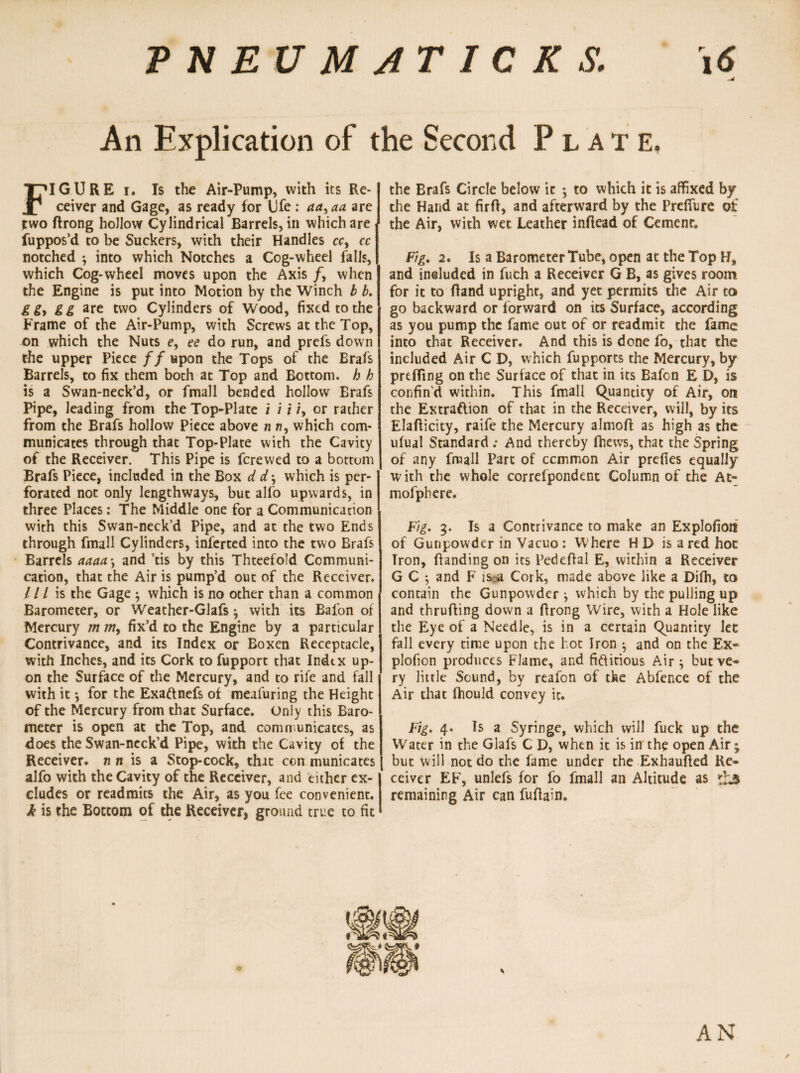 An Explication of the Second Plate, FIGURE i. Is the Air-Pump, with its Re¬ ceiver and Gage, as ready for Ufe : aa> aa are two ftrong hollow Cylindrical Barrels, in which are fuppos’d to be Suckers, with their Handles cc, cc notched ; into which Notches a Cog-wheel falls, which Cog-wheel moves upon the Axis /, when the Engine is put into Motion by the Winch b b. g gy gg are two Cylinders of Wood, fixed to the Frame of the Air-Pump, with Screws at the Top, on which the Nuts e, ee do run, and prefs down the upper Piece//upon the Tops of the Brafs Barrels, to fix them both at Top and Bottom, h h is a Swan-neck’d, or fmall bended hollow Erafs Pipe, leading from the Top-Plate i i i /, or rather from the Brafs hollow Piece above n n, which com¬ municates through that Top-Plate with the Cavity of the Receiver. This Pipe is fcrewed to a bottom Brafs Piece, included in the Box d d; which is per¬ forated not only lengthways, but alfo upwards, in three Places: The Middle one for a Communication with this Swan-neck’d Pipe, and at the two Ends through fmall Cylinders, inferred into the two Brafs Barrels aaaa *, and ’tis by this Thteefold Communi¬ cation, that the Air is pump’d out of the Receiver. / / / is the Gage ^ which is no other than a common Barometer, or Weather-Glafs $ with its Bafon of Mercury m w, fix’d to the Engine by a particular Contrivance, and its Index or Boxen Receptacle, with Inches, and its Cork to fupport that Index up¬ on the Surface of the Mercury, and to rife and fall with it •, for the Exaftnefs of meafuring the Height of the Mercury from that Surface. Only this Baro¬ meter is open at the Top, and communicates, as does the Swan-neck’d Pipe, with the Cavity of the Receiver, nit is a Stop-cock, that ccn municates alfo with the Cavity of the Receiver, and either ex¬ cludes or readmits the Air, as you fee convenient. h is the Bottom of the Receiver, ground true to fit the Brafs Circle below it *, to which it is affixed by the Hand at firft, and afterward by the Prelfure of the Air, with wet Leather inflead of Cemenr. Fig. 2. Is a Barometer Tube, open at the Top H, and included in fuch a Receiver G B, as gives room for it to Rand upright, and yet permits the Air to go backward or forward on its Surface, according as you pump the fame out of or readmit the fame into that Receiver. And this is done fo, that the included Air C D, which fupports the Mercury, by prtfling on the Surface of that in its Bafon E D, is confin’d within. This fmall Quantity of Air, on the Extraftion of that in the Receiver, will, by its Elaflicity, raife the Mercury almoft as high as the ulual Standard ; And thereby fhews, that the Spring of any fmall Part of ccmmon Air prefies equally with the whole correfpondent Column of the At- mofphere. Fig. 3. Is a Contrivance to make an Explofioit of Gunpowder in Vacuo : Where HD is a red hoc Tron, handing on its Pedehal E, within a Receiver G C ; and F is a Cork, made above like a Difh, to contain the Gunpowder j which by the pulling up and thruhing down a hrong Wire, with a Hole like the Eye of a Needle, is in a certain Quantity lec fall every time upon the hot Iron ^ and on the Ex- plofion produces Flame, and fiftitious Air ; but ve¬ ry little Sound, by reafon of the Abfence of the Air that fhould convey it. Fig. 4. Is a Syringe, which will fuck up the Water in the Glafs C D, when it is in the open Air; | but will not do the fame under the Exhaufled Re¬ ceiver EF, unlefs for fo fmall an Altitude as £3 remaining Air can fuhain.