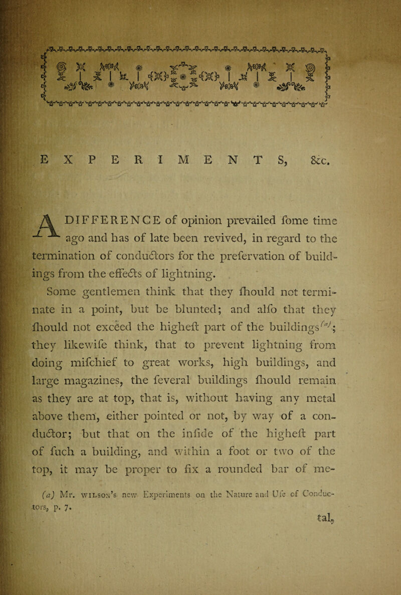 4 £ I I I k 4 <fX*¥ •?'&£* I M *#*&« * ^ v«eiv * ^%= 4 . j* ^SW'lSr >*- EXPERIMENTS, See. A DIFFERENCE of opinion prevailed fome time -*■ ago and has of late been revived, in regard to the termination of conductors for the prefervation of build¬ ings from the-effects of lightning. Some gentlemen think that they fhould not termi¬ nate in a point, but be blunted; and alfo that they fhould not exceed the higheft part of the buildings^; they likewife think, that to prevent lightning from doing mifehief to great works, high buildings, and large magazines, the feveral buildings fhould remain as they are at top, that is, without having any metal above them, either pointed or not, by way of a con¬ ductor; but that on the infide of the higheft part of fuch a building, and within a foot or two of the top, it may be proper to fix a rounded bar of me- (a) Mr. Wilson’s new Experiments on the Nature and Ufe of Conduc¬ tors, p. 7. tab
