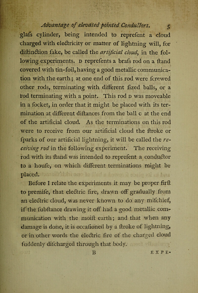 glafs cylinder, being intended to reprefent a cloud charged with electricity or matter of lightning will, for diftinClion fake, be called the artificial cloudy in the fol¬ lowing experiments, d reprefents a brafs rod on a Hand covered with tin-foil, having a good metallic communica¬ tion with the earth; at one end of this rod were fcrewed * i I other rods, terminating with different fized balls, or a rod terminating with a point. This rod d was moveable in a focket, in order that it might be placed with its ter¬ mination at different diftances from the ball c at the end of the artificial cloud, As the terminations on this rod were to receive from our artificial cloud the ftroke or fparks of our artificial lightning, it will be called the re¬ ceiving rod in the following experiment. The receiving rod with its ftand was intended to reprefent a conductor to a houfe, on which different terminations might be placed. Before I relate the experiments it may be proper fir ft to premife, that eleCtric fire, drawn off gradually from an eleCtric cloud, was never known to do any mifchief, if the fubftance drawing it off had a good metallic com¬ munication with the moift earth; and that when any damage is done, it is occafioned by a ftroke of lightning, or in other words the eleCtric fire of the charged cloud fuddenly difcharged through that body.