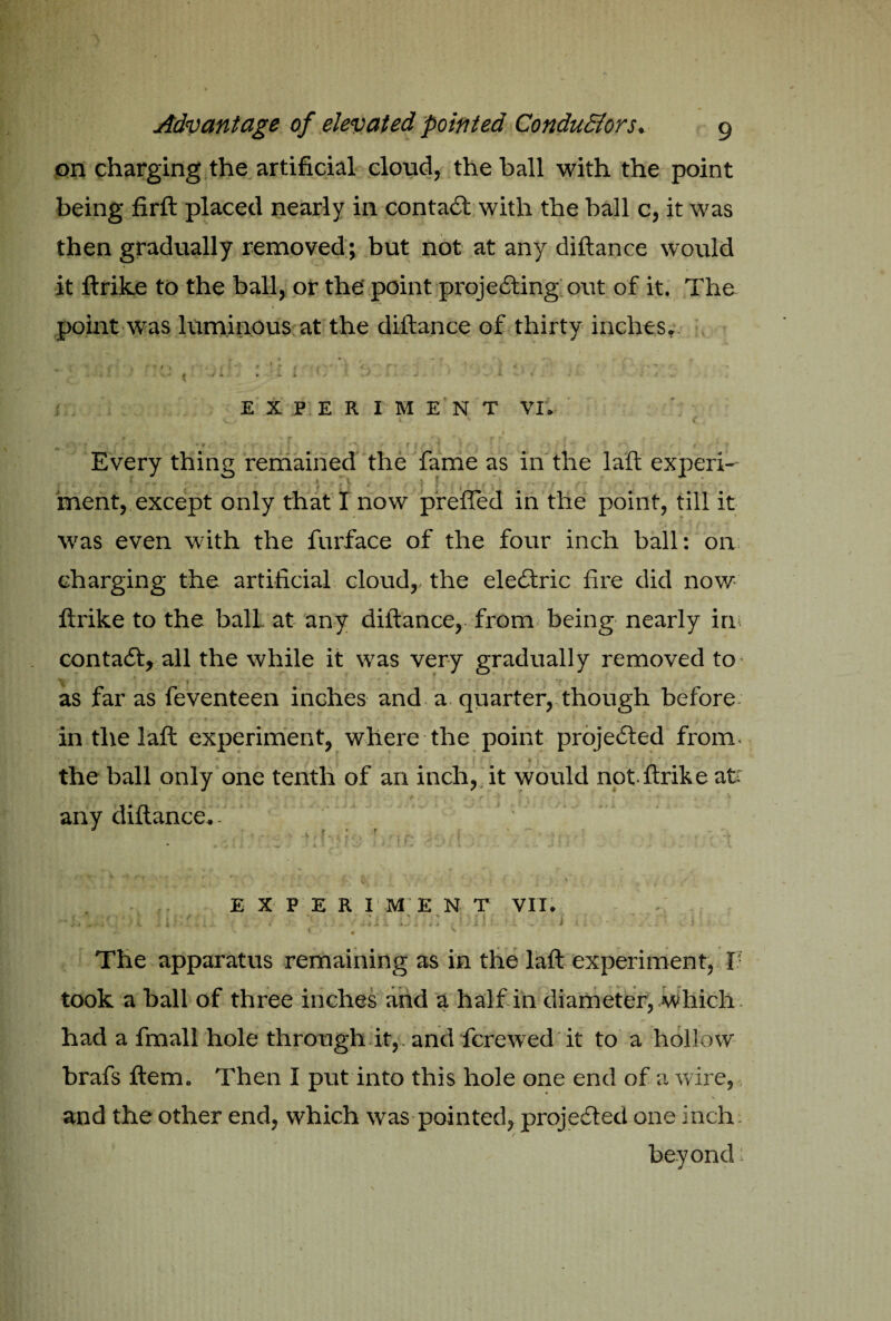 on charging the artificial cloud, the ball with the point being firft placed nearly in contact with the ball c, it was then gradually removed; but not at any diftance would it ftrike to the ball, or the' point projecting out of it. The point was luminous at the diftance of thirty inches. ■ - - '• - { ^ i w X. y . E X P E R I M E N T VI. . * ~ » 1 v • t * . « r. - 1 f . r '' & y . r t f _ . Every thing remained the fame as in the laft experi¬ ment, except only that I now prefled in the point, till it was even with the furface of the four inch ball: on charging the artificial cloud,, the eleCtric fire did now- ftrike to the ball- at any diftance, from being nearly in contaCt, all the while it was very gradually removed to as far as feventeen inches and a quarter, though before¬ in the laft experiment, where the point projected from. ■\; ► i 7 : *« sj * * • * • ‘ . ■ 1 ■; <■. ' : • ' the ball only one tenth of an inch, it would not-ftrike at t* *^T *7 ‘ . • f *Vr- Y if'I *• » • •• , - * : t \ f -v I y ; • \ any diftance.. * ,• . i. t ' ■ « . - EXPERIMENT VII. i ■ . , : /A - f-il f - i • < . ^ The apparatus remaining as in the laft experiment, I took a ball of three inches and a half in diameter, Which had a fmall hole through it,. and fcrewed it to a hollow brafs ftem* Then I put into this hole one end of a wire, and the other end, which was pointed, projected one inch beyond