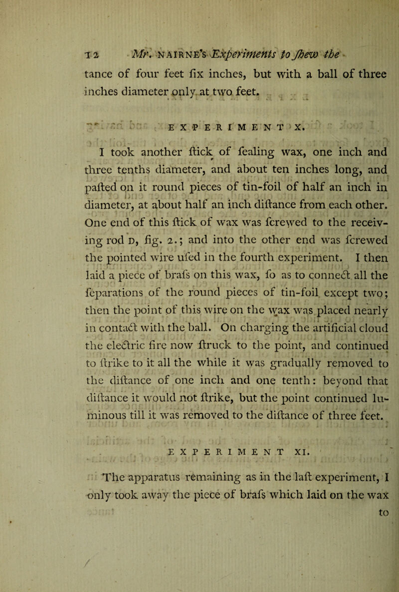 tance of four feet fix inches, but with a ball of three inches diameter only at two feet. 7*- • EXPERIMENT > X. f * \ If t N ... t % ' f <*• 'i 1 took another flick of fealing wax, one inch and three tenths diameter, and about ten inches long, and pafted on it round pieces of tin-foil of half an inch in diameter, at about half an inch diftance from each other. One end of this flick of wax was fcrewed to the receiv¬ ing rod d, fig. 2.; and into the other end was fcrewed the pointed wire ufied in the fourth experiment. I then * * r Jl . ’ * ‘ . laid a piece of brafs on this wax, fo as to connect all the reparations of the round pieces of tin-foil except two; then the point of this wire on the wax was placed nearly • • . 1 * v - t in contact with the ball. On charging the artificial cloud the electric fire now ftrnck to the point, and continued to ftrike to it all the while it was gradually removed to the diftance of one inch and one tenth: beyond that diftance it would not ftrike, but the point continued lu- minous till it was removed to the diftance of three feet. . .4 » ’ A ■ 4 ' ■ * * * 1 , / / 4. if + V N .’ 1 ' * < . , i , - J / i E X P E R I M E N T XI. ♦ ' * i j » ' ' ' ( i • > 4 ' S ’ tr J '-’•*!* ( The apparatus remaining as in the laft experiment, I only took away the piece of brafs which laid on the wax / / to