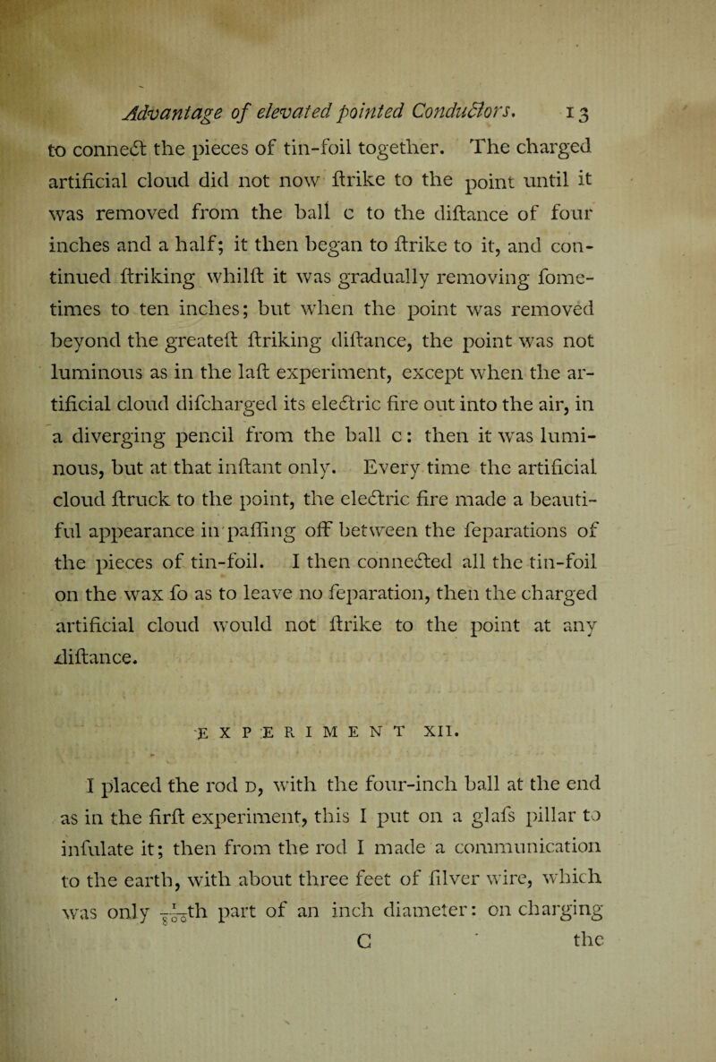 to connect the pieces of tin-foil together. The charged artificial cloud did not now ftrike to the point until it was removed from the ball c to the diftance of four - , ' ' / *•' 1 * » inches and a half; it then began to ftrike to it, and con- tinned ftriking whiift it was gradually removing fome- times to ten inches; but when the point was removed beyond the greateft ftriking diftance, the point was not luminous as in the laft experiment, except when the ar¬ tificial cloud difcharged its electric fire out into the air, in a diverging pencil from the ball c: then it was lumi¬ nous, but at that inftant only. Every time the artificial cloud ftruck to the point, the eledlric fire made a beauti¬ ful appearance iirpafling off between the reparations of the pieces of tin-foil. I then connected all the tin-foil on the wax fo as to leave no reparation, then the charged artificial cloud would not ftrike to the point at any xliftance. EXPERIMENT XII. I placed the rod d, with the four-inch ball at the end as in the firfi: experiment, this I put on a glafs pillar to infulate it; then from the rod I made a communication to the earth, with about three feet of filver wire, which was only j^th part of an inch diameter: on charging C ' the