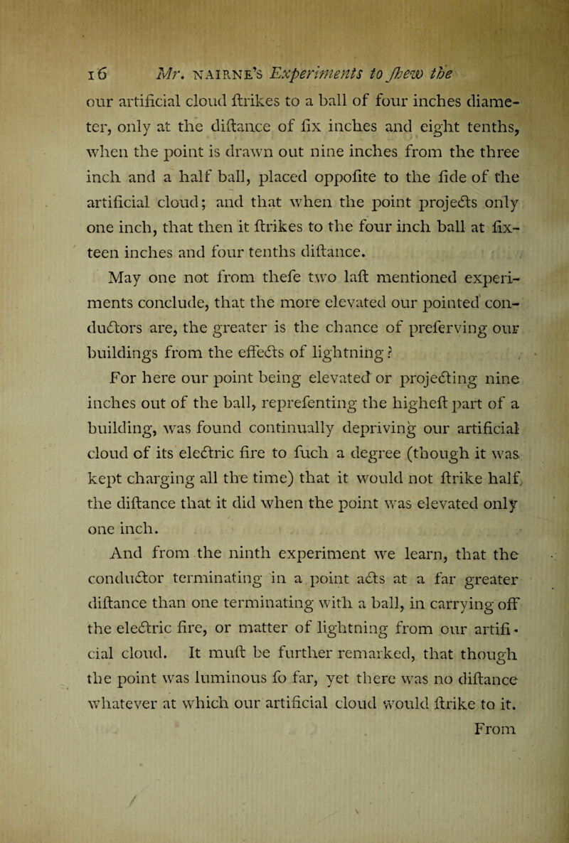 ) 16 Mr. nairne’s Experiments to flew the our artificial cloud ftrikes to a ball of four inches diame¬ ter, only at the diftance of fix inches and eight tenths, when the point is drawn out nine inches from the three inch and a half ball, placed oppofite to the fide of the artificial cloud; and that when the point projects only one inch, that then it ftrikes to the four inch ball at fix- teen inches and four tenths diftance. May one not from thefe two laft mentioned experi¬ ments conclude, that the more elevated our pointed con¬ ductors are, the greater is the chance of preferving our buildings from the effeCts of lightning ? For here our point being elevated or projecting nine inches out of the ball, reprefenting the higheftpart of a building, was found continually depriving our artificial cloud of its eleCtric fire to fuclr a degree (though it was kept charging all the time) that it would not ftrike half the diftance that it did when the point was elevated only one inch. And from the ninth experiment we learn, that the conducftor terminating in a point a£ts at a far greater diftance than one terminating with a ball, in carrying off the eleCtric fire, or matter of lightning from our artifi¬ cial cloud. It muft be further remarked, that though the point was luminous fo far, yet there was no diftance whatever at which our artificial cloud would ftrike to it. From /