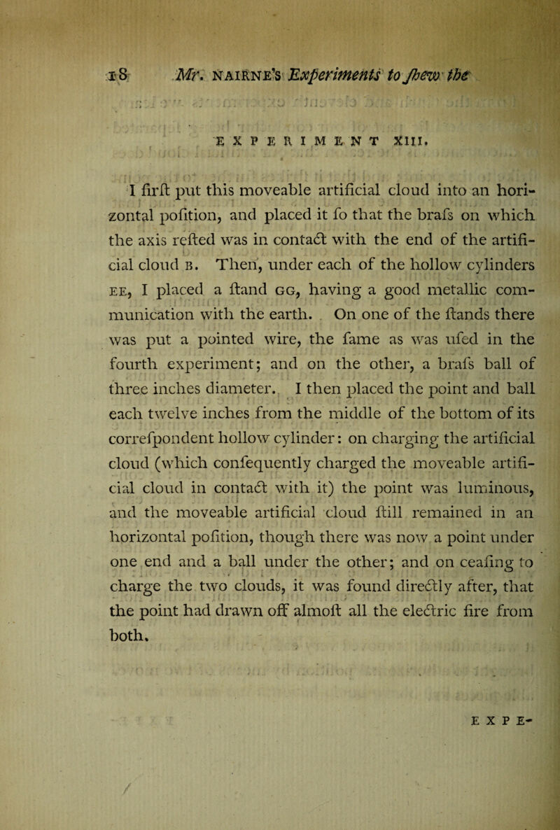 - . N ' - ' ' ' . •' - ’ | \ 'I ■ . X - ' Jj* - A<v : J J'A i.v,; ti , EXPERIMENT XIII, \ I i f < ^ l . * t * i t J ’ r ‘ 4 V ' ' • . 4 . * i * i l . .t . Uj i ' i j 4 i- g a*' ■; *-.’+■ -l, L ■ / - I firft put this moveable artificial cloud into an hori- J • . ■ ! C t  ’1 ^ J' zontal pofition, and placed it lo that the brafs on which the axis refted was in contaff with the end of the artifi- r - ' |} ; J dal cloud b. Then, under each of the hollow cylinders ee, I placed a hand gg, having a good metallic com¬ munication with the earth. On one of the hands there was put a pointed wire, the fame as was ufed in the fourth experiment; and on the other, a brafs ball of three inches diameter. I then placed the point and ball each twelve inches from the middle of the bottom of its correfpondent hollow cylinder: on charging the artificial cloud (which confequently charged the moveable artifi¬ cial cloud in contad with it) the point was luminous, ^ / - • -■ * * t - * and the moveable artificial cloud ftill remained in an horizontal pofition, though there was now a point under one end and a ball under the other; and on ceafing to J . * 1 iV , \ 4 \ j i. * . 4 ; •'» . • . charge the two clouds, it was found direcftly after, that the point had drawn off almoft all the eledtric fire from both. UK