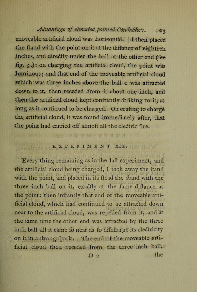 moveable artificial cloud was horizontal. I then placed the Hand with the point on it at the diftance of eighteen inches, and diredtly under the ball at the other end (fee fig. 5.): on charging the artificial cloud, the point was luminous ; and that end of the moveable artificial cloud I which was three inches above the ball c was attracted ■down to it, then receded from it about one inch, and then the artificial cloud kept conftantly ftriking to it, as long as it continued to be charged. On ceafing to charge the artificial cloud, it was found immediately after, that the point had carried olf alrnoft all the electric fire. E % r E R I M E N T XIX. ’ . •* '* ^ v ^ v . . I - i f ^ ^ Every thing remaining as in the I aft experiment, and ' I , 1 j i .. k. Jfc +■■ ■ > *• .0 mi ****** ** the artificial cloud being charged, I took away the Hand with the point, and placed in its Head the ftand with the three inch ball on it, exactly at the fame diftance as the point : then inftantly that end of the moveable arti¬ ficial cloud, which had continued to be attracted down ; 1 .. . v v .. > ^ ~ near to the artificial cloud, was -repelled from it, and at the fame time the other end was attracted by the three inch ball till it came fo near as to difcharge its electricity on it in a ftrong fpark. The end of the moveable arti¬ ficial cloud then receded from the three inch ball, the P 2