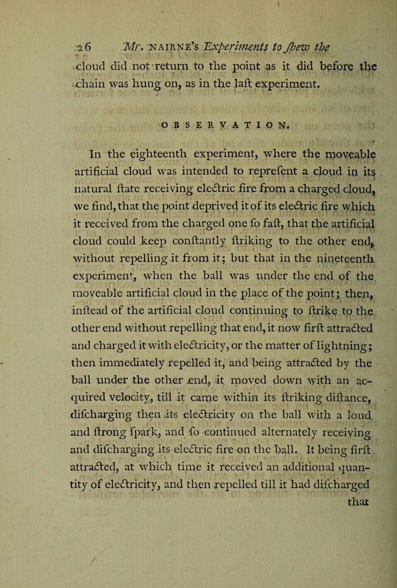 .cloud did not-return to the point as it did before the chain was hung on, as in the laft experiment. OBSERVATION. ; *• -• * Tt In the eighteenth experiment, where the moveable artificial cloud was intended to reprefent a cloud in its natural ftate receiving electric fire from a charged cloud, < • ‘ * we find, that the point deprived it of its electric fire which it received from the charged one fo faft, that the artificial cloud could keep conftantly ftriking to the other end, i 4 - • * i without repelling it from it; but that in the nineteenth experiment, when the ball was under the end of the moveable artificial cloud in the place of the point ; then, inftead of the artificial cloud continuing to ftrike to the other end without repelling that end, it now firft attracted and charged it with electricity, or the matter of lightning; then immediately repelled it, and being attracted by the ball under the other .end, it moved down with an ac¬ quired velocity, till it came within its ftriking diftance, difcharging then its electricity on the ball with a loud and ftrong fpark, and fo continued alternately receiving and difcharging its eleCtric fire on the ball. It being firfi: attracted, at which time it received an additional quan¬ tity of electricity, and then repelled till it had difcharged that