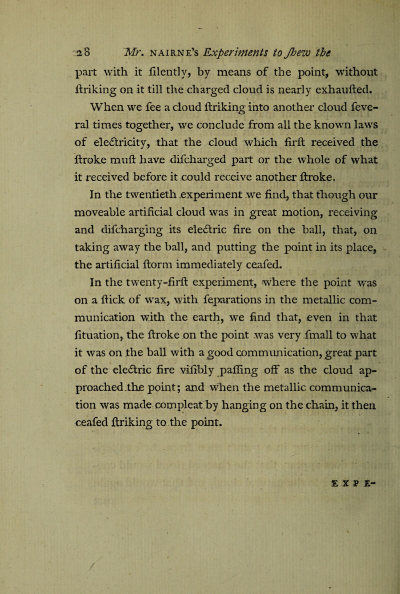 part with it filently, by means of the point, without ftriking on it till the charged cloud is nearly exhaufted. When we fee a cloud ftriking into another cloud feve- ral times together, we conclude from all the known laws of eledtricity, that the cloud which firft received the ftroke muft have difcharged part or the whole of what it received before it could receive another ftroke, In the twentieth experiment we find, that though our moveable artificial cloud was in great motion, receiving and difcharging its eledtric fire on the ball, that, on taking away the ball, and putting the point in its place, the artificial ftorm immediately ceafed. In the twenty-firft experiment, where the point was on a ftick of wax, with feparations in the metallic com¬ munication with the earth, we find that, even in that fituation, the ftroke on the point was very fmall to what it was on the ball with a good communication, great part V , * '* of the eledtric fire vifibly palling off as the cloud ap¬ proached the point; and when the metallic communica¬ tion was made compleat by hanging on the chain, it then . » ceafed ftriking to the point. . ‘ s 'H -