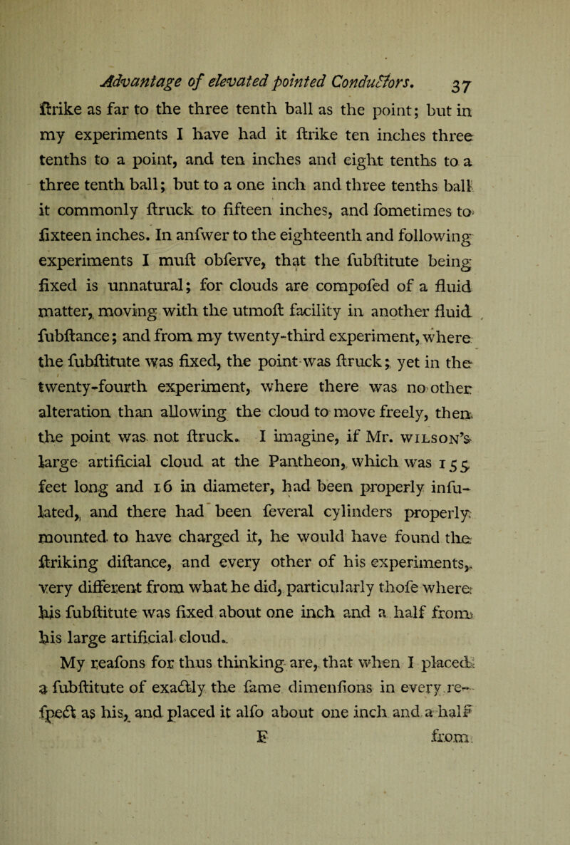 ft r ike as far to the three tenth ball as the point; but in my experiments I have had it ftrike ten inches three tenths to a point, and ten inches and eight tenths to a three tenth ball; but to a one inch and three tenths ball it commonly ftruck to fifteen inches, and fometimes to. fixteen inches. In anfwer to the eighteenth and following experiments I muft obferve, that the fubftitute being fixed is unnatural; for clouds are compofed of a fluid matter, moving with the utmoft facility in another fluid fubftance; and from my twenty-third experiment, where the fubftitute was fixed, the point was ftruck; yet in the I twenty-fourth experiment, where there was no other alteration than allowing the cloud to move freely, then the point was not ftruck. I imagine, if Mr. Wilson’s large artificial cloud at the Pantheon, which was 155, feet long and 16 in diameter, had been properly infu- lated,. and there had been feveral cylinders properly, mounted to have charged it, he would have found the ftriking diftance, and every other of his experiments,, very different from what he did, particularly thofe where: his fubftitute was fixed about one inch and a half from, his large artificial cloud*. My reafons for thus thinking are, that when I placed, a fubftitute of exactly the fame dimenfions in every re- fpe£! as his, and placed it alfo about one inch and a naif E from