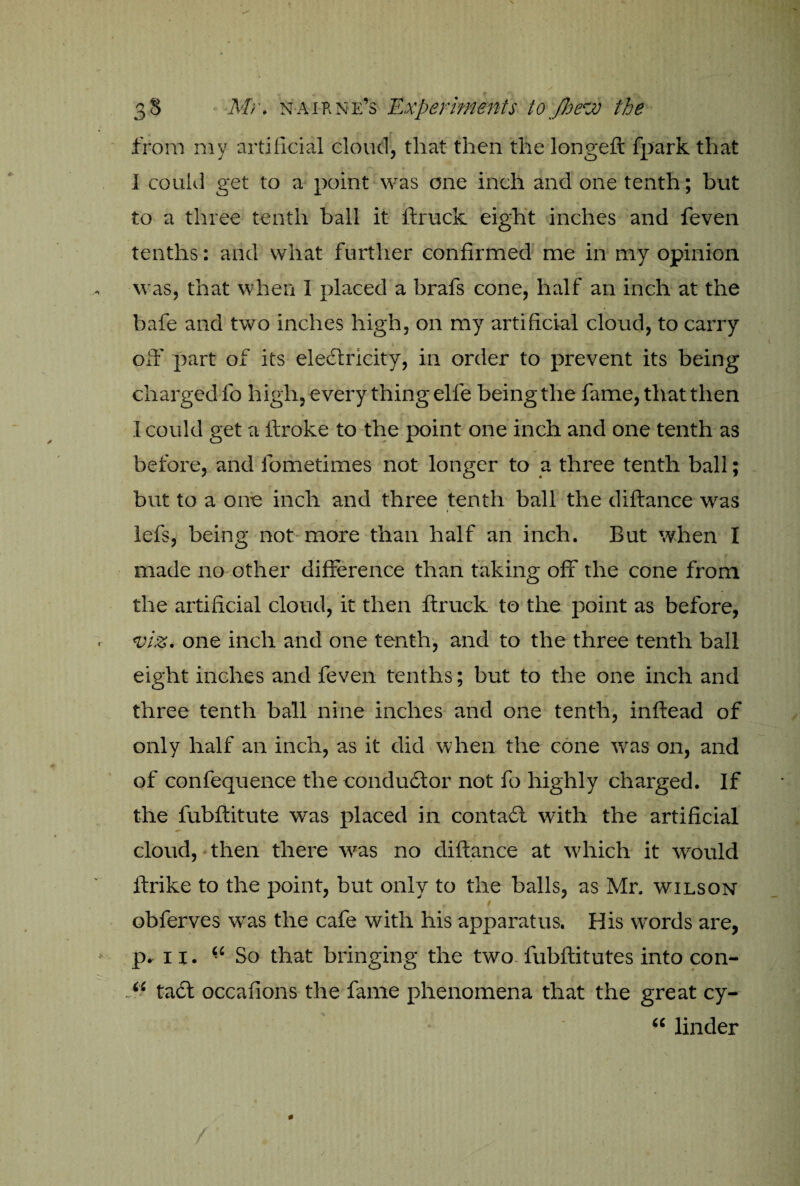 V 38 Mr. naikne’s Experiments to JherJo the from my artificial cloud, that then the longeft fpark that I could get to a point was one inch and one tenth; but to a three tenth ball it ftruck eight inches and feven tenths: and what further confirmed me in my opinion was, that when 1 placed a brafs cone, half an inch at the bafe and two inches high, on my artificial cloud, to carry off part of its electricity, in order to prevent its being charged fo high, every thing elfe being the fame, that then I could get a ftroke to the point one inch and one tenth as before, and fometimes not longer to a three tenth ball; but to a one inch and three tenth ball the diftance was \ —. lefs, being not more than half an inch. But when I made no other difference than taking off the cone from the artificial cloud, it then ftruck to the point as before, . viz. one inch and one tenth, and to the three tenth ball eight inches and feven tenths; but to the one inch and three tenth ball nine inches and one tenth, inftead of only half an inch, as it did when the cone was on, and of confequence the conductor not fo highly charged. If the fubftitule was placed in contadt with the artificial cloud, then there w'as no diftance at which it would itrike to the point, but only to the balls, as Mr. wilson obferves w'as the cafe with his apparatus. His words are, ► p. ix. “ So that bringing the two fubftitutes into con- . “ tadt occafions the fame phenomena that the great cy- “ linder