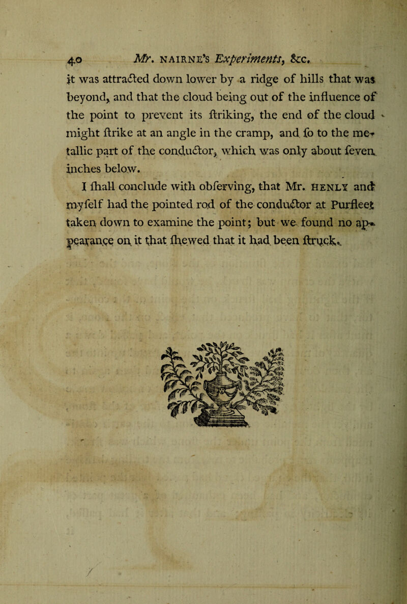 \ 40 Mr. nairne’s Experiments, See. ' I f it was attracted down lower by a ridge of hills that was beyond, and that the cloud being out of the influence of the point to prevent its flaking, the end of the cloud - might ftrike at an angle in the cramp, and fo to the me-* tallic part of the conductor, which was only about feven inches below. I fhall conclude with obferving, that Mr. Henly and myfelf had the pointed rod of the conductor at Pur fleet taken down to examine the point; but we found no ap» joearance on it that fhewed that it had been ftruck.. / /