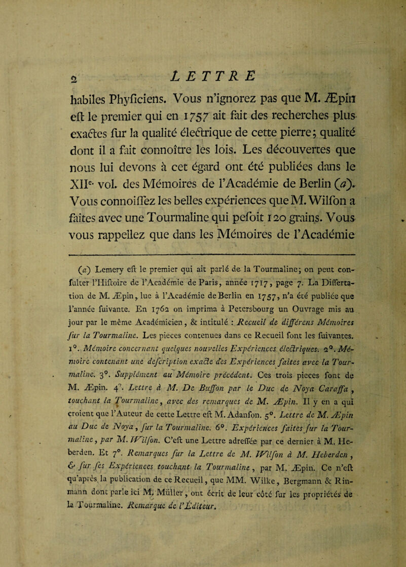 £ habiles Phyficiens. Vous n’ignorez pas que M. Æpin eft le premier qui en 1757 ait fait des recherches plus exactes fur la qualité électrique de cette pierre; qualité dont il a fait connoître les lois. Les découvertes que nous lui devons à cet égard ont été publiées dans le XIIe- vol. des Mémoires de l’Académie de Berlin (a). Vous connoiifez les belles expériences queM. Wilfon a faites avec une Tourmaline qui pefoit 120 grains. Vous * * ' vous rappeliez que dans les Mémoires de l’Académie (a) Lemery eft le premier qui ait parlé de la Tourmaline; on peut con- fulter l’Hifcoire de l’Académie de Paris, année 1717, page 7. La Differta- tion de M. Æpin, lue à l’Académie de Berlin en 1757, n’a été publiée que l’année fuivante. En 1762 on imprima à Petersbourg un Ouvrage mis au jour par le même Académicien, & intitulé : Recueil de différais Mémoires fur la Tourmaline. Les pièces contenues dans ce Recueil font les fuivantes. i°. Mémoire concernant quelques nouvelles Expériences électriques. 20. Mé¬ moire contenant une defeription exacte des Expériences faites avec la Tour* maline. 30. Supplément au Mémoire précédent. Ces trois pièces font de M. Æpin. 40. Lettre à M. De Buffon par le Duc de Noya Caraffa , touchant la Tourmaline, avec des remarques de M. Æpin. Il y en a qui croient que l’Auteur de cette Lettre eft M. Adanfon. 50. Lettre de M. Æpin au Duc de Noya, fur la Tourmaline. 6°. Expériences faites fur la Tour¬ maline , par M. PP ilfon. C’eft une Lettre adrelfée par ce dernier à M. Ile- berden. Et 70. Remarques fur la Lettre de M. PVilfon à M. Heberdcn , & fur [es Expériences touchant la Tourmaline , par M. Æpin. Ce n’eft qu’après la publication de ce Recueil, que MM. Wilke, Bergmann & Rin- mann dont pane ici M/Müller, ont écrit de leur côté fur les propriétés de la TQurmaline. Remarque de l’Éditeur.