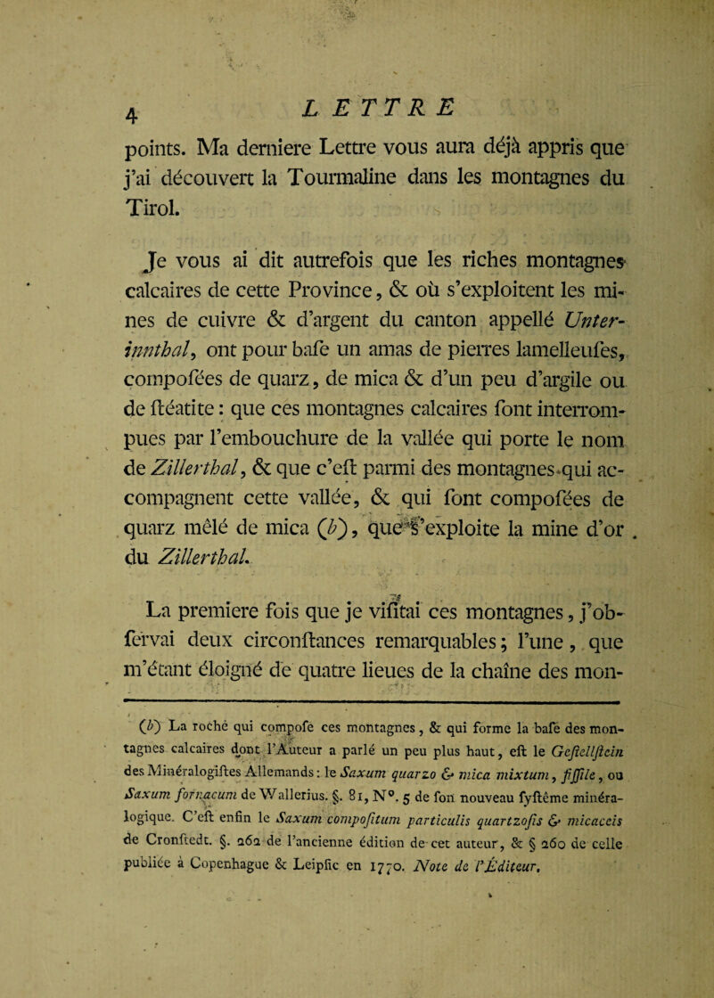 points. Ma derniere Lettre vous aura déjà appris que j’ai découvert la Tourmaline dans les montagnes du Tirol. Je vous ai dit autrefois que les riches montagnes- calcaires de cette Province, & où s’exploitent les mi¬ nes de cuivre & d’argent du canton appellé Unter- innthal, ont pour hafe un amas de pierres lamelleufes, cornpofées de quarz, de mica & d’un peu d’argile ou de ftéatite : que ces montagnes calcaires font interrom¬ pues par l’embouchure de la vallée qui porte le nom de ZiUerthal, & que e’eft parmi des montagnes qui ac¬ compagnent cette vallée, & qui font cornpofées de quarz mêlé de mica (b'), que t’exploite la mine d’or . du ZiUerthal. - . ® 74 La première fois que je vifïtai ces montagnes, j’ob- fervai deux circonftances remarquables ; l’une, que m’étant éloigné de quatre lieues de la chaîne des mon- (Ji) La roche qui cpmpofe ces montagnes, & qui forme la bafe des mon¬ tagnes calcaires dont l’Auteur a parlé un peu plus haut, eft le Gcjielljicin des Minéralogiftes Allemands : le Saxum quarzo & mica mixtum, fiffile, ou Saxum fofnacum de Wallerius. §. 81, N°. 5 de fon nouveau fyftême minéra¬ logique. C eft enfin le Saxum compojîtum particulis quartzojis <S* micaccis de Cronftedt. §. q6q, de l’ancienne édition de cet auteur, & § 260 de celle publiée à Copenhague & Leipfic en 1770. Note de l’Éditeur,