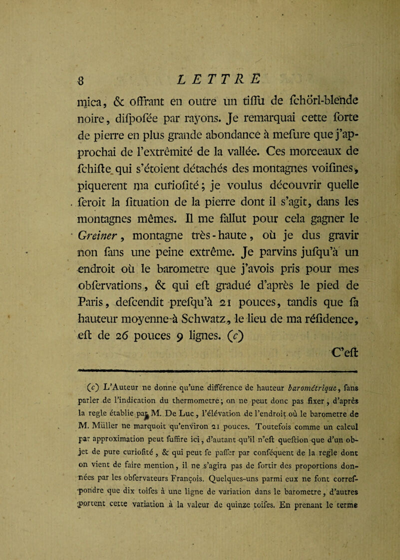 mica, & offrant en outre un tiffu de fchorl-blénde noire, difpofée par rayons. Je remarquai cette forte de pierre en plus grande abondance à mefure que j’ap¬ prochai de l’extrémité de la vallée. Ces morceaux de fchifte qui s’étoient détachés des montagnes voifincs , piquèrent ma curiofité; je voulus découvrir quelle feroit la fituation de la pierre dont il s’agit, dans les montagnes mêmes. Il me fallut pour cela gagner le Greiner, montagne très - haute, où je dus gravir non fans une peine extrême. Je parvins jufqu’à un endroit où le baromètre que j’avois pris pour mes obfervations, & qui efl gradué d’après le pied de Paris, defcendit prefqu’à 21 pouces, tandis que fa hauteur moyenne-à Schwatz, le lieu de ma réfidence, efl de 26 pouces 9 lignes, (t) C’ell 'CO L’Auteur ne donne qu’une différence de hauteur barométrique, fans parler de l’indication du thermomètre; on ne peut donc pas fixer , d’après la réglé établie pa^M. De Luc , l’élévation de l’endroit où le baromètre de M. Müller ne marquoit qu’environ 2,1 pouces. Toutefois comme un calcul par approximation peut fuffire ici, d’autant qu’il n’efl queftion que d’un ob¬ jet de pure curiofité , & qui peut fe pafîer par conféquent de la réglé dont on vient de faire mention, il ne s’agira pas de fortir des proportions don¬ nées par les obfervateurs François. Quelques-uns parmi eux ne font corref- -pondre que dix toifes à une ligne de variation dans le baromètre, d’autres portent cette variation à la valeur de quinze toifes. En prenant le terme