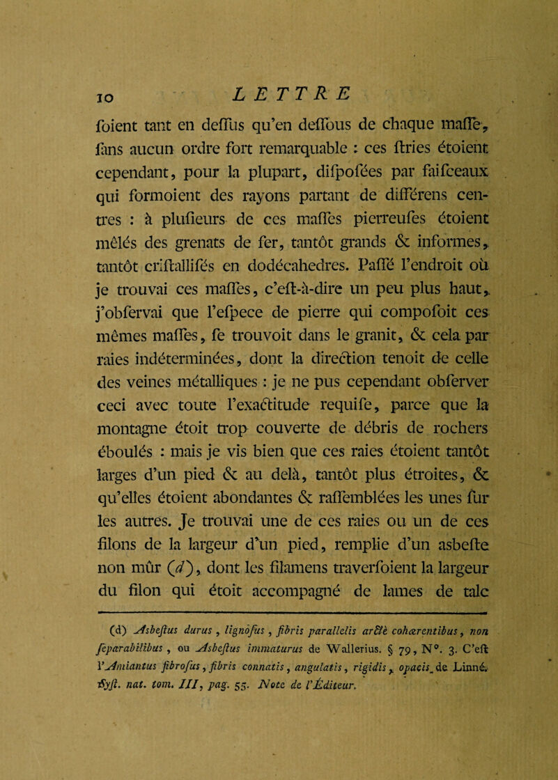 io foient tant en defïiis qu’en défilais de chaque mafTe, fans aucun ordre fort remarquable : ces ftries étoient cependant, pour la plupart, difpofées par faifceaux qui formoient des rayons partant de différens cen¬ tres : à plufieurs de ces maffes pierreufes étoient mêlés des grenats de fer, tantôt grands & informes,, tantôt criftallifés en dodécahedres. Paffé l’endroit où je trouvai ces maffes, c’eft-à-dire un peu plus haut,, j’obfervai que l’efpece de pierre qui compofoit ces mêmes maffes, fe trouvoit dans le granit, & cela par raies indéterminées, dont la direction tenoit de celle des veines métalliques : je ne pus cependant obferver ceci avec toute l'exactitude requife, parce que la montagne étoit trop couverte de débris de rochers éboulés : mais je vis bien que ces raies étoient tantôt larges d’un pied & au delà, tantôt plus étroites, & qu’elles étoient abondantes & raffemblées les unes fur les autres. Je trouvai une de ces raies ou un de ces filons de la largeur d’un pied, remplie d’un asbefte non mûr (//), dont les filamens traverfoient la largeur du filon qui étoit accompagné de lames de talc (d) ^/fsbejius duras , lignôfus , fibris parallelis ar&e caharmtibus, non feparabilibus , ou ^tsbcftus immaturus de Wallerius. § 79, N°. 3. C’eft Yyfmiantus fibrofus, fibris connatis, angulatis, rigidis ^ opacis^ de Linné. iSyJî. nat. tom. III, pag. 55. Nota de l’Éditeur,