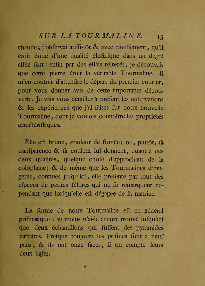 chaude ; j’obfervai auffi-tôt & avec ravinement, qu’il étoit doué d’une qualité électrique dans un degré affez fort : enfin par des effais réitérés, je découvris que cette pierre étoit la véritable Tourmaline. Il m’en coutoit d’attendre le départ du premier courier, pour vous donner avis de cette importante décou¬ verte. Je vais vous détailler à préfent les obfervations & les expériences que j’ai faites fur notre nouvelle Tourmaline, dont je voulois connoîtreles propriétés caraétériftiques. Elle efl: brune, couleur de fumée; ou, plutôt, fa tranfparence & fa couleur lui donnent, quant à ces deux qualités, quelque chofe d’approchant de la colophane; & de même que les Tourmalines étran¬ gères , connues jufqu’ici, elle préfente par tout des efpeces de petites fêlures qui ne fe remarquent ce¬ pendant que lorfqu’elle efl dégagée de fa matrice. , ’ ♦ La forme de notre Tourmaline eft en général prifmatique : au moins n’ai-je encore trouvé jufqu’ici que deux échantillons qui fuflent des pyramides parfaites. Prefque toujours les prifmes font à neuf pans ; & ils ont onze faces, fi on compte leurs deux bafes. e»