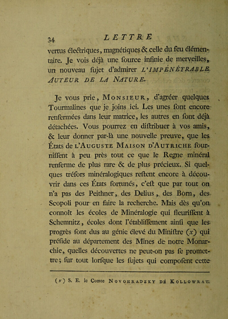 vertus électriques, magnétiques & celle du feu élémen¬ taire. Je vois déjà une fource infinie de merveilles, un nouveau fujet d’admirer L’IMPÉNÉTRABLE Auteur de la Nature. Je vous prie, Monsieur, d’agréer quelques Tourmalines que je joins ici. Les unes font encore renfermées dans leur matrice, les autres en font déjà détachées. Vous pourrez en diftribuer à vos amis, & leur donner par-là une nouvelle preuve, que les États de l’Auguste Maison d’Autriche four- nilfent à peu près tout ce que le Régné minéral renferme de plus rare & de plus précieux. Si quel¬ ques tréfors minéralogiques refirent encore à. décou¬ vrir dans ces États fortunés, c’efi: que par tout on n’a pas des Peithner, des Delius,. des Bom, des> Scopoli pour en faire la recherche. Mais dès qu’ou connoît les écoles de Minéralogie qui fleuriffent à Schemnitz, écoles dont l’établiiïement ainfi que les progrès font dus au génie élevé du Miniftre (x) qui préfide au département des Mines de notre Monar¬ chie, quelles découvertes ne peut-on pas fe promet¬ tre; fur tout lorfque les fujets qui compofent cette (>■) S. E. le Comte Novohradzky dé Kollowrak