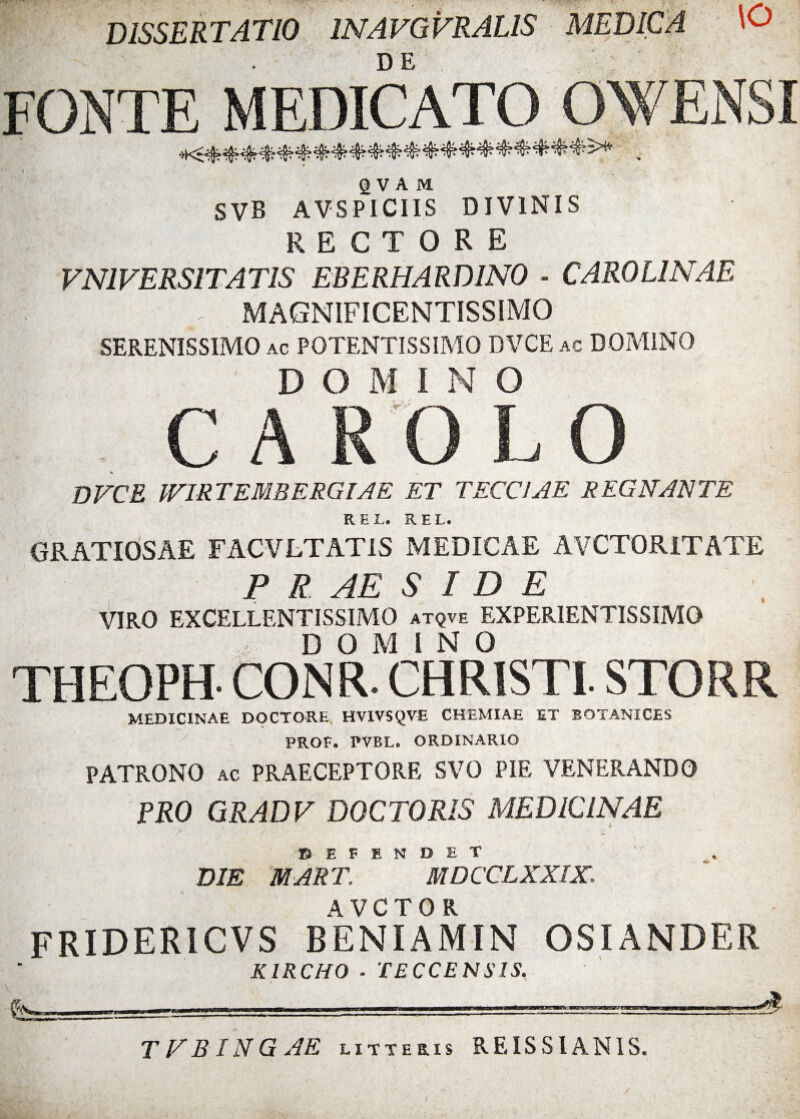 DISSERTATIO 1NAVGVRALIS MEDICA \0 DE FONTE MEDICATO OWENS! Q V A M SVB AVSPICIIS DIVINIS rectore VN1VERSITAT1S EBERHARD1N0 - CAR0L1NAE ^ MAGNIFICENTISSIMO SERENISSIMO ac POTENTISSIMO DVCE ac DOMINO DOMINO C A RO L O DVCE IVIRTEMBERGIAE ET TECCJAE REGNANTE REL. REL. GRATIOSAE FACVLTATIS MEDICAE AVCTORITATE P R A E S I D E VIRO EXCELLENTISSIMO atqve EXPER1ENTISSIMO DOMINO THEOPH- CONR. CHRISTI. STORR MEDICINAE DOCTORE HVIVSQVE CHEMIAE ET BOTANICES FROF» PVBL. ORDINARIO PATRONO ac PRAECEPTORE SVO PIE VENERANDO PRO GRADV DOCTORIS MEDICINAE DEFENDET DIE MART. M D CCLXXIX, fridericvs beniamin osiander KIRCHO ■ TECCE N S IS. &==—======== L'. ■,. I. T V BIN G AE litteris REISSIAN1S.