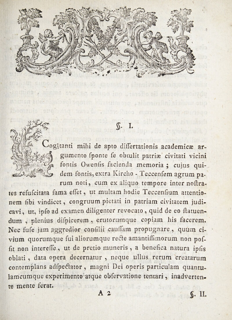 ogitanti mihi de apto diflertationis academicse ar¬ gumento fponte le obtulit patriae civitati vicini fontis Owenfis facienda memoria ; cujus qui¬ dem fontis, extra Kircho - Teccenfem agrum pa¬ rum noti, cum ex aliquo tempore inter noftra- tes refufcitata fama e flet, ut multam hodie Teccenfium attentio¬ nem libi vindicet, congruum pietati in patriam civitatem judi¬ cavi, ut, ipfo ad examen diligenter revocato , quid de eo flatuen- dum , plenius difpicerem , erutorumque copiam his facerem. Nec fufe jam aggredior confilii caudam propugnare , quum ci¬ vium quorumque fui aliorumque recte amantiflimorum non pof- fit non interefle , ut de pretio muneris , a benefica natura ipfis oblati , data opera decernatur , neque ullus rerum creatarum contemplans adfpeclator, magni Dei operis particulam quantu- lamcumque experimento atque obfervatione tentari, inadverten- te mente ferat. A 2 $. H.