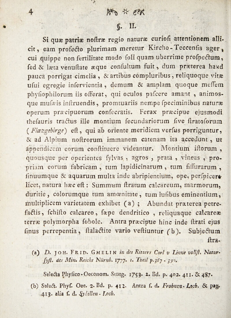 - K $• II- % . ' • . v ’* * :; Si quae patriae noftrse regio naturae curio fi attentionem alli¬ cit, eam profedlo plurimam meretur Kircho-Teccenfis ager , cui quippe non fertilitate modo foli quam uberrime profpetfum, fed & Ista venuftate teque confultum fuit, dum praeterea hawd pauca porrigat cimelia , & artibus compluribus, reliquoque vitae ufui egregie infervientia , demum & amplam quoque meffera phyfiopbilorum iis offerat, qui oculos pafcere amant , animos¬ que mufsis inflruendis, promtuariis nempe fpeciminibus natune operum pracipuorum confecratis. Ferax praecipue ejusmodi thefauris tra<5ius ille montium fecundariorum five flratoforum ( F/wzgebirge) ell, qui ab oriente meridiem verfus porriguntur, & ad Alpium noftrorum immanem catenam ita accedunt , ut appendicem eorum conftituere videantur. Montium illorum , quousque per operientes fylvas • agros , prata , vineas , pro¬ priam eorum fabricam , tum lapidicinarum , tum fillurarum , iinuumque & aquarum multa inde abripientium, ope, perfpicer# licet, natura haec eft: Summum liratum calcareum, marmorum, duritie, colorumque tum amoenitate, tum lufibus eminentium, multiplicem varietatem exhibet (a) ; Abundat praterea petre- faflis, Fchifto calcareo, faepe dendritico , reliquaque calcareas terrae polymorpha fobole. Antra praecipue hinc inde lirati ejus finus perrepentia, flala<5lite vario velliuntur ('b). Subje<flum ftra- (a) D. j o H. F R i D. Gmelin in des Ritters Cari v Linne volljl. Natur- Jyft* des Miiu Reichs Niirnb. 1777* /. Tbeil p.367 - 391. Seleda Phyiico-Oeconom. Stutg. 1753. 2, Bd, p. 402. 411. & 487. (b) Sslsd. Phyf. Oee. 2. Bd. p. 412, Antra f. d. Frohnen* Locb. & pag, 413. alia f. d. fylillen- Locb,