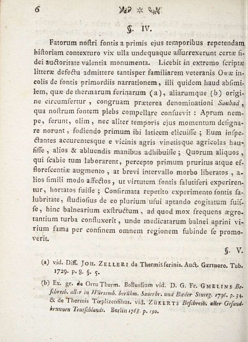 $■ IV. . Fatorum noftri fontis a primis ejus temporibus repetendam hiftoriam contexturo vix ulla undequaque aflurrexerunt certae fi- dei audoritate valentia monumenta. Licebit in extremo (criptae litterae defeftu admittere tantisper familiarem veteranis Owae in¬ colis de fontis primordiis narrationem, illi quidem haud ah fimi- lem, quae de thermarum ferinarum (a), aliarumque (b) origi¬ ne circumfertur , congruam praeterea denominationi Saab ad , qua noftrum fontem plebs compellare confuevit : Aprum nem¬ pe, ferunt, olim , nec aliter temporis ejus momentum defigna* re norunt, fodiendo primum ibi laticem elicuifife ; Eum infpe- (ftantes accurentesque e vicinis agris vinetisque agricolas hau* iilfe , alios & abluendis manibus adhibuifle ; Quorum aliquos , qui fcabie tum laborarent, percepto primum pruritus atque ef- fiorefcentiae augmento , at brevi intervallo morbo liberatos , a- lios hmili modo affeflos, ut virtutem fontis falutiferi experiren¬ tur, hortatos fuifle j Confirmata repetito experimento fontis fa- lubritate, (ludiofius de eo plurium ufui aptando cogitatum fuif- fe, hinc balnearium exftruftum , ad quod mox frequens aegro¬ tantium turba confluxerit, unde medicatarum balnei aprini vi¬ lium fama per confinem omnem regionem fubinde fe promo¬ verit. $• V. (aj vid. Diff. Joh. ZelleRI de Thermis ferinis. Audi. Gsmnero. Tub. 1729* p« 8- §• 5. (b) Ex. gr. «e OrtuThorm. Bollenfiam vid. D. G. Fr. Gmelins Be- fcbreib. allir tu Wiirtemb. beriibm. Sauerbv. und Boeder Stuttg. rjtf. p. & de Thennis Toeplizenffbus. vid. ZiiKERTS Befcbreth. alter Gefund- brunnen Teutfchlmds. Berlicujdg- p. /po.