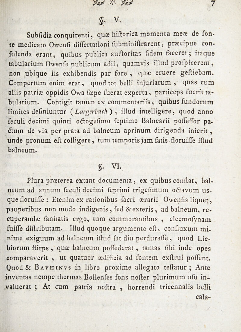 §• V. Subfidia conquirenti, quae hiftorica momenta meae de fon. te medicato Owenfi diflertationi fubminiftrarent, praecipue con- fulenda erant, quibus publica auctoritas fidem faceret; itaque tabularium Owenfe publicum adii, quamvis illud profpicerem , non ubique iis exhibendis par fore , quae eruere geftiebam. Compertum enim erat, quod tot belli injuriarum , quas cum aliis patriae oppidis Owa faepe fuerat experta, particeps fuerit ta¬ bularium. Contigit tamen ex commentariis , quibus fundorum limites definiuntur ( Laegerbuch') , illud intelligere, quod anno feculi decimi quinti oclogefimo feptimo Balnearii potfefior pa- Clum de via per prata ad balneum aprinum dirigenda inierit, unde pronum eft colligere, tum temporis jam fatis floruiffe iftud balneum. §• VI. Plura praeterea extant documenta, ex quibus conflat, bal¬ neum ad annum feculi decimi feptimi trigefimum oClavum us¬ que floruiffe : Etenim ex rationibus facri aerarii Owenfis liquet, pauperibus non modo indigenis, fed & exteris, ad balneum, re¬ cuperandae fanitatis ergo, tum commorantibus , eleemofynam fuifle diflributam. Illud quoque argumento eft, confluxum mi¬ nime exiguum ad balneum iftud fat diu perdurafle , quod Lie- biorum ftirps , qua; balneum poflederat , tantas fibi inde opes comparaverit , ut quatuor aedificia ad fontem exftrui poffent. Quod & Bavhinvs in libro proxime allegato teftatur ; Ante inventas nempe thermas Bollenfes fons nofter plurimum ufu in¬ valuerat ; At cum patria noftra , horrendi tricennalis belli cala-