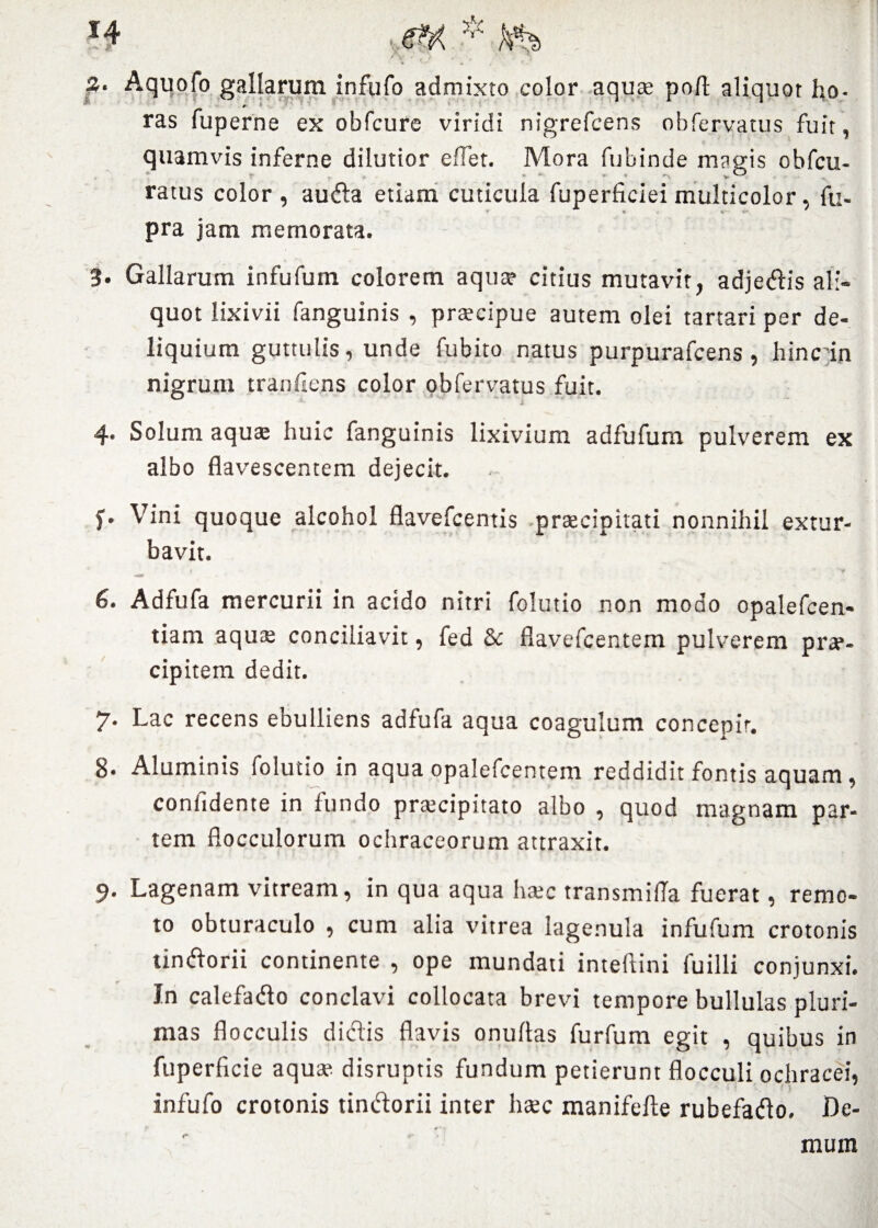 3. Aquofo gallarum infufo admixto color aquae pofb aliquot ho- #' f v ras fuperne ex obfcure viridi nigrefcens ohfervatus fuit, quamvis inferne dilutior e flet. Mora fubinde magis obfcu- ratus color, au fla etiam cuticula fuperficiei multicolor. fu- pra jam memorata. 3. Gallarum infufum colorem aqua» citius mutavit, adjedis ali¬ quot lixivii fanguinis , praecipue autem olei tartari per de¬ liquium guttulis, unde fubito natus purpurafcens, hinc in nigrum tranflens color obfervatus fuit. j 4* Solum aquae huic fanguinis lixivium adfufum pulverem ex albo flavescentem dejecit. f • Vini quoque alcohol flavefcentis praecipitati nonnihil extur¬ bavit. i — 1 \ r 6. Adfufa mercurii in acido nitri folutio non modo opalefcen- tiam aquae conciliavit, fed & flavefcentem pulverem prae¬ cipitem dedit. 7. Lac recens ebulliens adfufa aqua coagulum concepit. 8. Aluminis folutio in aqua opalefcentem reddidit fontis aquam, confidente in fundo praecipitato albo , quod magnam par¬ tem flocculorum ochraceorum attraxit. 9- Lagenam vitream, in qua aqua haec transmifla fuerat, remo¬ to obturaculo , cum alia vitrea lage.nula infufum crotonis tindorii continente , ope mundati inteftini fuilli conjunxi. In calefado conclavi collocata brevi tempore bullulas pluri¬ mas flocculis didis flavis onuflas furfum egit , quibus in fuperficie aqua? disruptis fundum petierunt flocculi ochracei, infufo crotonis tindorii inter haec manifefte rubefado. De¬ mum