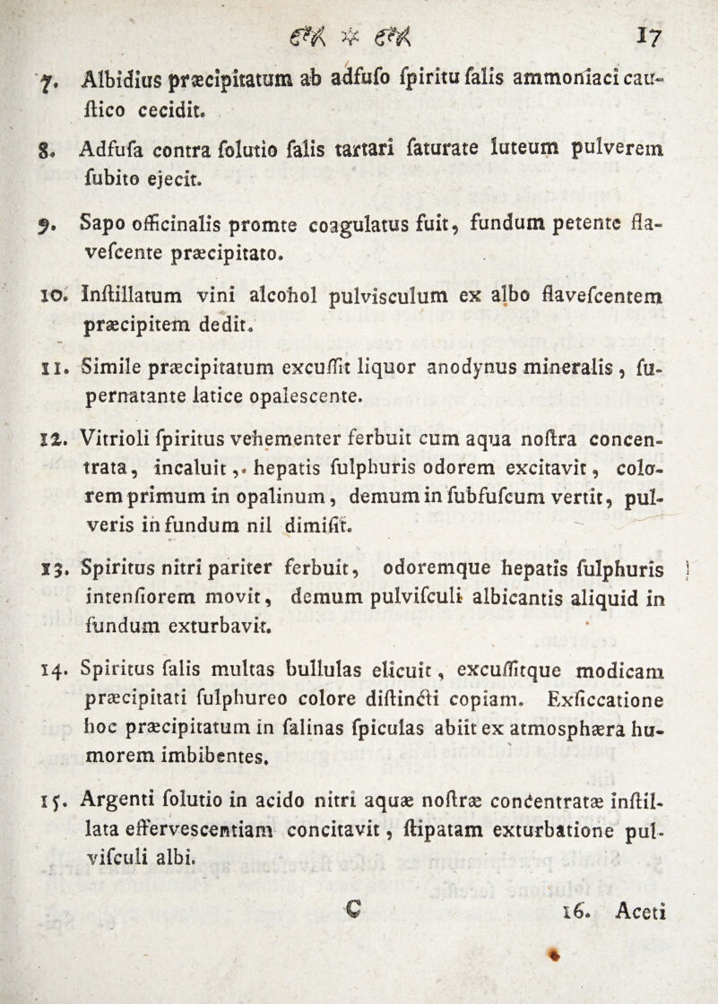 f. Albidius praecipitatum ab adfufo fpiritu falis ammoniaci cau- ftico cecidit. 8. Adfufa contra folutio falis tartari faturate luteum pulverem fubito ejecit. 9. Sapo officinalis promte coagulatus fuit, fundum petente fla- vefcente praecipitato. 10. Inftillatum vini alcohol pulvisculum ex albo flavefeentem praecipitem dedit. 11. Simile praecipitatum excu/Tit liquor anodynus mineralis , fu- pernatante latice opalescente. 12. Vitrioli fpiritus vehementer ferbuit cum aqua noftra concen- trata, incaluithepatis fulphuris odorem excitavit, cola¬ rem primum in opalinum, demum in fubfufcum vertit, pul¬ veris in fundum nil dimifit.  ^ X ’ ' V .. J 13. Spiritus nitri pariter ferbuit, odoremque hepatis fulphuris intenfiorem movit, demum pulvifculi albicantis aliquid in fundum exturbavit. 14. Spiritus falis multas bullulas elicuit, excuffitque modicam praecipitati fulphureo colore diftintfti copiam. Exficcatione hoc praecipitatum in falinas fpicufas abiit ex atmosphaera hu¬ morem imbibentes. 1 y. Argenti folutio in acido nitri aquae noftrae conCentratae inftil- lata effervescendam concitavit, ftipatam exturbatione pul- vifculi albi. * . . \ - V C 16. Aceti 1 *