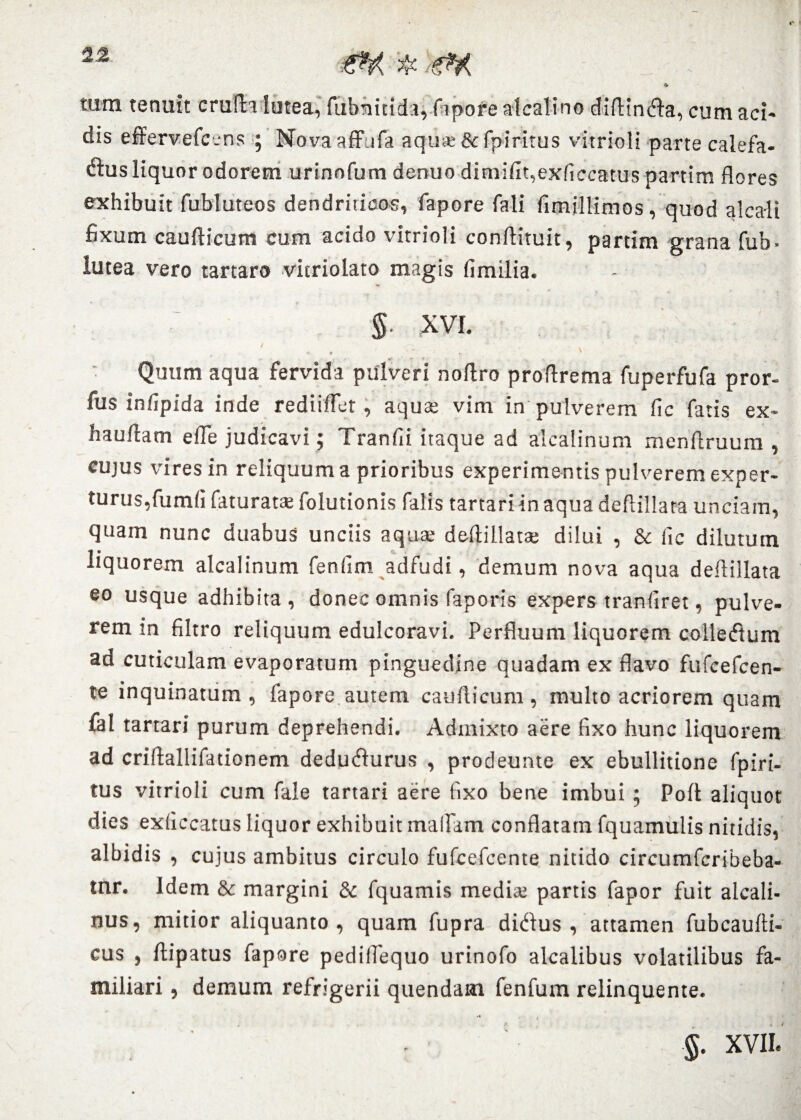 * tum tenuit crufta lutea, fubnitidu, fiipore alcalino diftindfa, cum aci¬ dis effervefc.-ns ; Novaaffufa aquse&fpiritus vitrioli parte calefa¬ ctis liquor odorem urinofum denuo dimifit,exficcatus partim flores exhibuit fubluteos dendriticos, fapore fali fimjllimos, quod alcaii fixum caufticum cum acido vitrioli conflituit, partim grana fub- lutea vero tartaro vitriolato magis fimilia. § xvi. ' . , Quum aqua fervida pulveri noftro proflrema fuperfufa pror- fus infipida inde rediiflet, aquae vim in pulverem fle fatis ex- hauflam e fle judicavi; Tranfli itaque ad alcalinum menflruum , cujus vires in reliquum a prioribus experimentis pulverem exper¬ turus, fumfl faturats folutionis falis tartari in aqua deftillata unciam, quam nunc duabus unciis aqua; deflillatae dilui , & fic dilutum liquorem alcalinum fenfim adfudi, demum nova aqua deflillata eo usque adhibita, donec omnis faporis expers tranfiret, pulve¬ rem in filtro reliquum edulcoravi. Perfluum liquorem colletftum ad cuticulam evaporatum pinguedine quadam ex flavo fufcefcen- te inquinatum, fapore.autem caudicum, multo acriorem quam fal tartari purum deprehendi. Admixto aere fixo hunc liquorem ad criflallifationem deduCurus , prodeunte ex ebullitione fpiri¬ tus vitrioli cum fale tartari aere fixo bene imbui ; Polt aliquot dies exflccatus liquor exhibuit mailam conflatam fquamulis nitidis, albidis , cujus ambitus circulo fufcefcente nitido circumfcribeba- tnr. Idem & margini & fquamis media; partis fapor fuit alcali- nus, mitior aliquanto, quam fupra diCus , attamen fubcaufii- cus , ftipatus fapore pediflequo urinofo alcalibus volatilibus fa¬ miliari , demum refrigerii quendam fenfum relinquente. §. XVII.