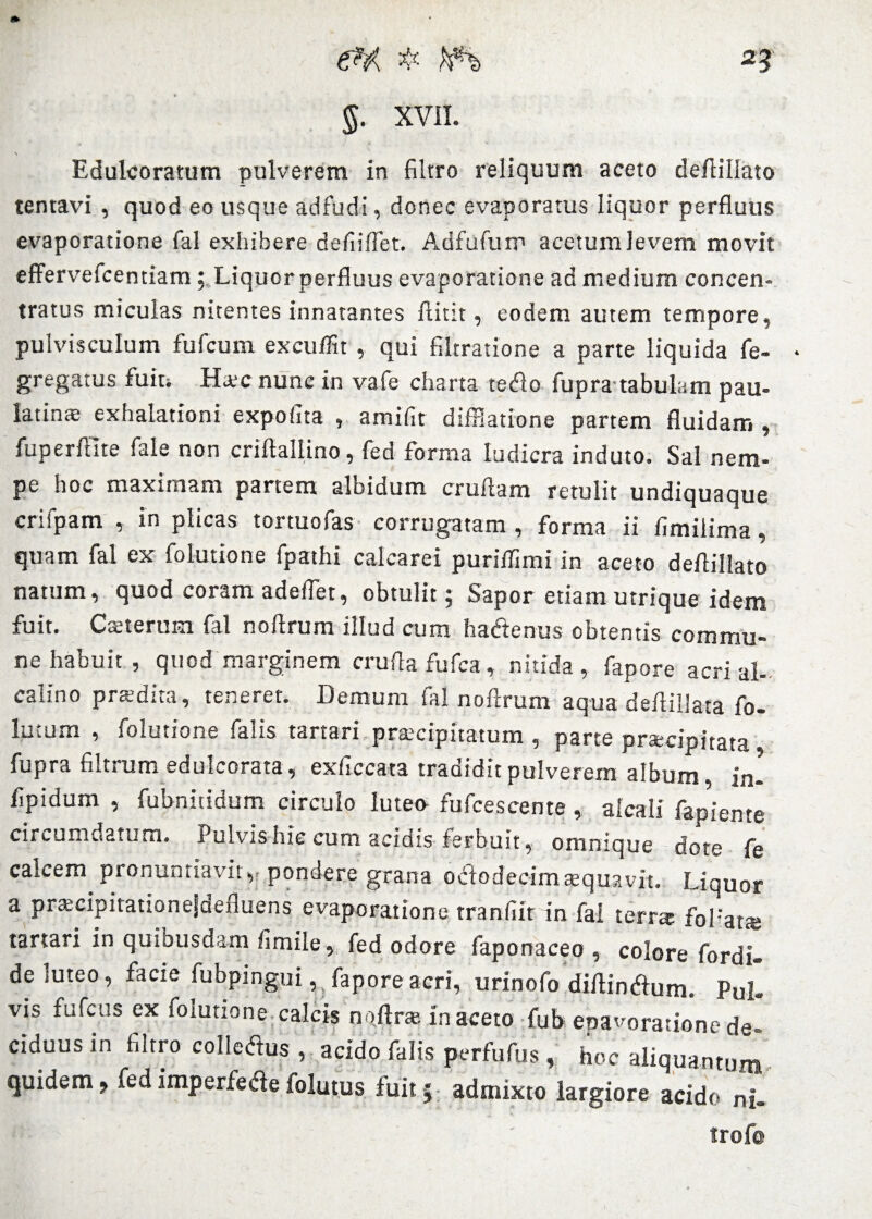 2? 5. XVII. \ Edulcoratum pulverem in filtro reliquum aceto defiillato tentavi , quod eo usque adfudi, donec evaporatus liquor perfluus evaporatione fal exhibere defiiflet. Adfufurr1 acetum levem movit effervefcentiam ; Liquor perfluus evaporatione ad medium concen- tratus miculas nitentes innatantes ftitit, eodem autem tempore, pulvisculum fufcum excuffit , qui filtratione a parte liquida fe- gregatus fuit. Haec nunc in vafe charta tetfo fupra tabulam pau- latinte exhalationi expofita , amifit difflatione partem fluidam , fuperfllte fale non criftaliino, fed forma ludicra induto. Sal nem¬ pe hoc maximam partem albidum cruftam retulit undiquaque crifpam , in plicas tortuofas corrugatam , forma ii llmilima, quam fal ex folutione fpathi calcarei puriflimi in aceto deflillato natum, quod coram adeflet, obtulit 5 Sapor etiam utrique idem fuit. Caeterum fal noftrum illud cum haftenus obtentis commu¬ ne habuit , quod marginem crufla fufca, nitida, fapore acri al- calino praedita, teneret. Demum fal noftrum aqua deftillata fo- lutum , folutione falis tartari praecipitatum, parte praecipitata fupra filtrum edulcorata, exficcata tradidit pulverem album in- flpidum , fubnitidum circulo luteo fufcescente, alcali fapiente circumdatum. Pulvishic cum acidis ferbuit, omnique dote fe calcem pronuntiavit, pondere grana octodecim aequavit. Liquor a pradpitationejdefluens evaporatione tranflir in fal terra fbHata* tartari in quibusdam fimile, fed odore faponaceo , colore fordi- de luteo, facie iubpingui, fapore acri, urinofo diftintflum. Pul. vis fufcus ex folutione calcis noftra. in aceto fub eoavoratione de ciduus in filtro collcdus , acido falis perfufus , hoc aliquantum quidem > fed imperfede folutus fuit; admixto largiore acido ni- trofe