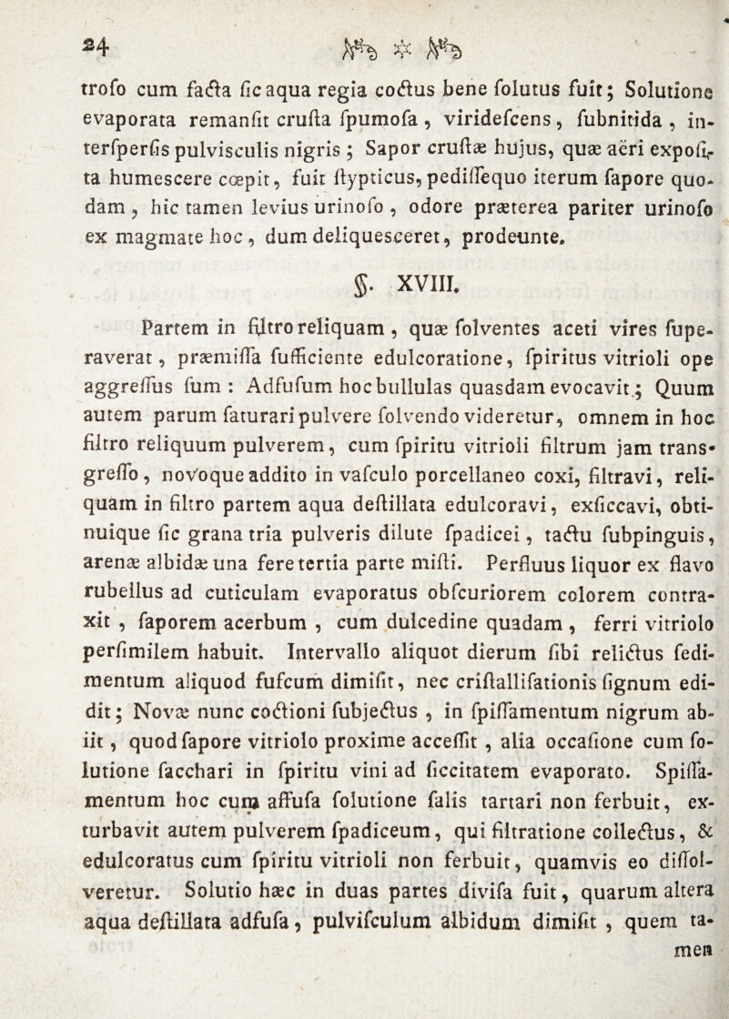 / 24 $ hxh ' - trofo cum fatfta ficaqua regia cotftus bene folutus fuit; Solutione evaporata remanfit crufta fpumofa , viridefcens , fubnitida , in- terfperfis pulvisculis nigris ; Sapor crufta; hujus, quae aeri expoli¬ ta humescere coepit, fuit ftypticus,pedillequo iterum fapore quo¬ dam , hic tamen levius urinofo , odore praeterea pariter urinofo ex magmate hoc, dum deliquesceret, prodeunte. §. XVIII. Partem in ftltro reliquam , quae folventes aceti vires fupe- raverat, praemifta fufficiente edulcoratione, fpiritus vitrioli ope aggreftus fum : Adfufum hoc bullulas quasdam evocavit,; Quum autem parum faturari pulvere folvendo videretur, omnem in hoc ftltro reliquum pulverem, cum fpiritu vitrioli filtrum jam trans* greflo, novoque addito in vafculo porcellaneo coxi, filtravi, reli¬ quam in ftltro partem aqua deftillata edulcoravi, exficcavi, obti- nuique fic grana tria pulveris dilute fpadicei, tatftu fubpinguis, arenae albidae una fere tertia parte mifti. Perfluus liquor ex flavo rubellus ad cuticulam evaporatus obfcuriorem colorem contra- H * xit , faporem acerbum , cum dulcedine quadam , ferri vitriolo perfimilem habuit. Intervallo aliquot dierum fibi reliftus fedi- mentum aliquod fufcum dimifit, nec criftallifationis lignum edi¬ dit; Nova; nunc coftioni fubjetftus , in fpiflamentum nigrum ab¬ iit , quod fapore vitriolo proxime acceflit , alia occafione cum fo- lutione facchari in fpiritu vini ad ficcitatem evaporato. Spifla- mentum hoc cum affufa folutione falis tartari non ferbuit, ex- turbavit autem pulverem fpadiceum, qui filtratione colledhis, & edulcoratus cum fpiritu vitrioli non ferbuit, quamvis eo diftol- veretur. Solutio hasc in duas partes divifa fuit, quarum altera aqua deftillata adfufa, pulvifculum albidum dimifit , quera ta¬ men