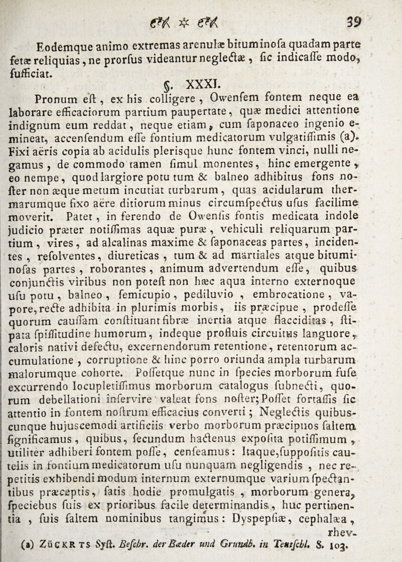 Eodemque animo extremas arenulae bituminofa quadam parte fetae reliquias, ne prorfus videantur negleda;, fic indicaffe modo, fufficiat. §. XXXI. Pronum efl, ex his colligere , Owenfem fontem neque ea laborare eflicaciorum partium paupertate, quae medici attentione indignum eum reddat, neque etiam, cum faponaceo ingenio e- mineat, accenfendum efle fontium medicatorum vulgatiffimis (a)- Fixi aeris copia ab acidulis plerisque hunc fontem vinci, nulli ne¬ gamus , de commodo tamen fimul monentes, hinc emergente , eo nempe, quod largiore potu tum & balneo adhibitus fons no- fler non aeque metum incutiat turbarum , quas acidularum ther¬ marumque fixo aere ditiorum minus circumfpedus ufus facilime moverit. Patet, in ferendo de Owenfis fontis medicata indole judicio praeter notiffimas aqua; pura;, vehiculi reliquarum par¬ tium , vires , ad alcalinas maxime & faponaceas partes, inciden¬ tes , refolventes, diureticas , tum & ad martiales atque bitumi- nofas partes , roborantes , animum advertendum efle, quibus conjundis viribus non poteft non haec aqua interno externoque ufu potu , balneo , femicupio , pediluvio , embrocatione , va¬ pore, rede adhibita in plurimis morbis, iis praecipue , prodelfe quorum caufiam conftituant fibrae inertia atque flacciditas , 1H- pata fpiifitudine humorum, indeque profluis circuitus languore, caloris nativi defedu, excernendorum retentione, retentorum ac¬ cumulatione , corruptione & hinc porro oriunda ampla turbarum malorumque cohorte, Polfetque nunc in fpecies morborum fufe excurrendo IocupletiiTirnus morborum catalogus fubnedi, quo¬ rum debellationi infervire valeat fons nofter; Pollet fortaffis fic attentio in fontem noftrum efficacius conveni; Negledis quibus¬ cunque hujuscemodi artificiis verbo morborum praecipuos faltem fignificamus , quibus, fecundum hadenus expofita potiifimum , utiliter adhiberi fontem pofie, cenfeamus : Itaque,fuppofitis cau¬ telis in fontium medicatorum ufu nunquam negligendis , nec re¬ petitis exhibendi modum internum externumque varium fpedan- i tibus praeceptis, fatis hodie promulgatis , morborum genera, fpeciebus fu is ex prioribus facile determinandis, huc pertinen¬ tia , fuis faltem nominibus tangimus: Dyspepfiae, cephalaea, i rhev- (a) ZuCKRTS Sjft. Befc/jr. der Satier «ad Grnndb. in Tentfcbl, S. 103.